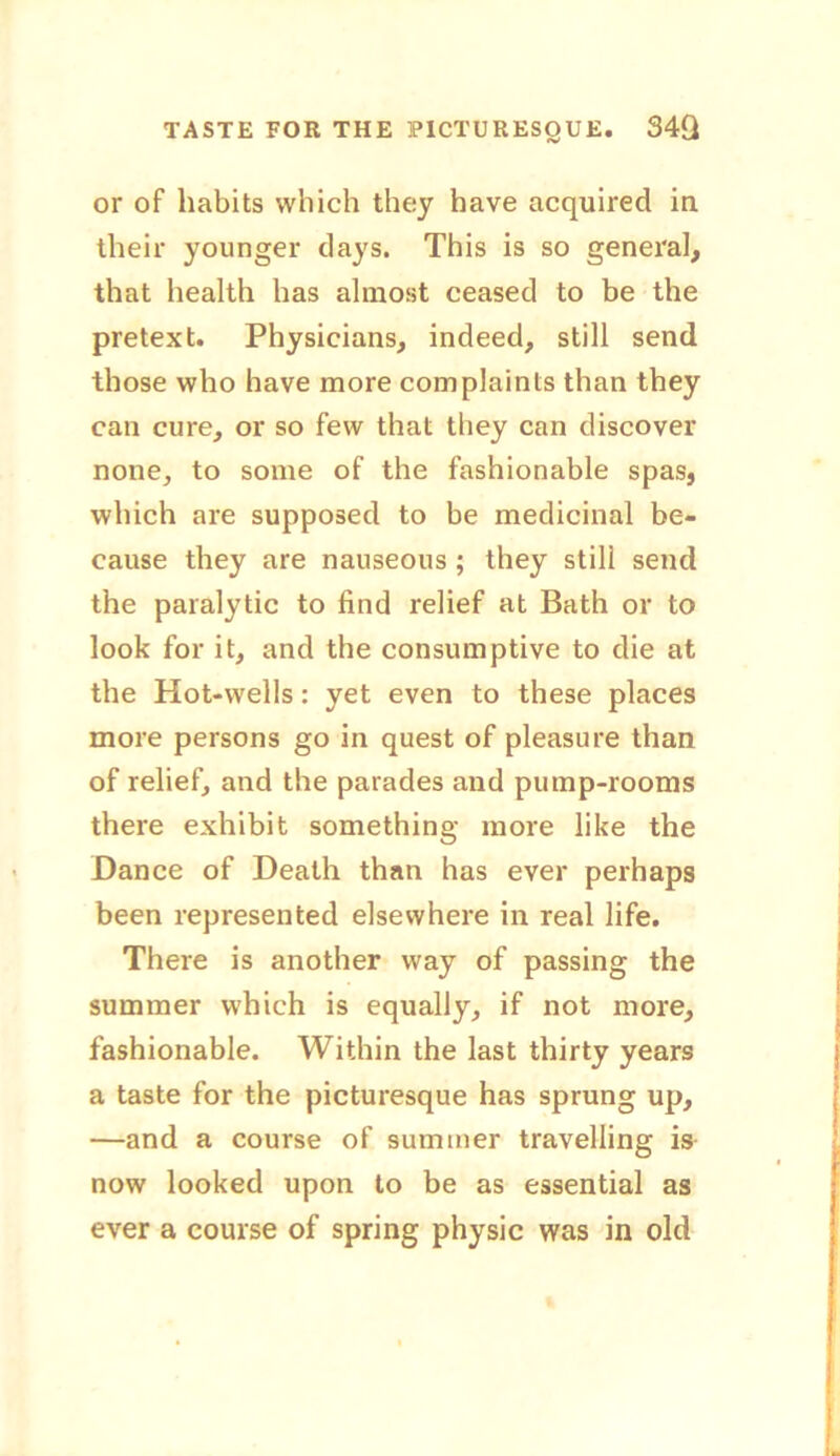 TASTE FOR THE PICTURESQUE. S4Q or of habits which they have acquired in their younger days. This is so general, that health has almost ceased to be the pretext. Physicians, indeed, still send those who have more complaints than they can cure, or so few that they can discover none, to some of the fashionable spas, which are supposed to be medicinal be- cause they are nauseous ; they still send the paralytic to find relief at Bath or to look for it, and the consumptive to die at the Hot-wells: yet even to these places more persons go in quest of pleasure than of relief, and the parades and pump-rooms there exhibit something more like the Dance of Death than has ever perhaps been represented elsewhere in real life. There is another way of passing the summer which is equally, if not more, fashionable. Within the last thirty years a taste for the picturesque has sprung up, —and a course of summer travelling is now looked upon to be as essential as ever a course of spring physic was in old