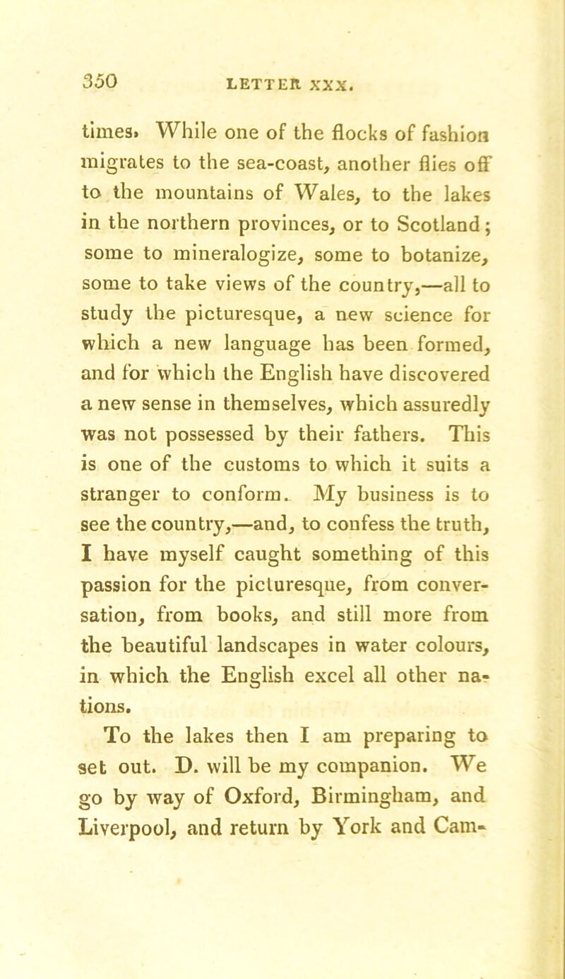 times, While one of the flocks of fashion migrates to the sea-coast, another flies off to the mountains of Wales, to the lakes in the northern provinces, or to Scotland; some to mineralogize, some to botanize, some to take views of the country,—all to study the picturesque, a new science for which a new language has been formed, and for which the English have discovered a new sense in themselves, which assuredly was not possessed by their fathers. This is one of the customs to which it suits a stranger to conform. My business is to see the country,—and, to confess the truth, I have myself caught something of this passion for the picturesque, from conver- sation, from books, and still more from the beautiful landscapes in water colours, in which the English excel all other na- tions. To the lakes then I am preparing to set out. D. will be my companion. We go by way of Oxford, Birmingham, and Liverpool, and return by York and Cam-