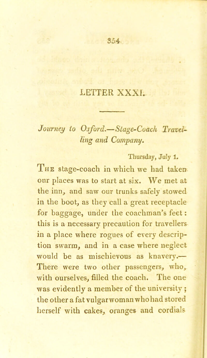 LETTER XXXI. Journey to Oxford.—Stage-Coach Travel- ling and Company. Thursday, July 1. The stage-coach in which we had taken our places was to start at six. We met at the inn, and saw our trunks safely stowed in the boot, as they call a great receptacle for baggage, under the coachman’s feet: this is a necessary precaution for travellers in a place where rogues of every descrip- tion swarm, and in a case where neglect would be as mischievous as knavery.— There were two other passengers, who, with ourselves, filled the coach. The one was evidently a member of the university ; the other a fat vulgar woman who had stored herself with cakes, oranges and cordials