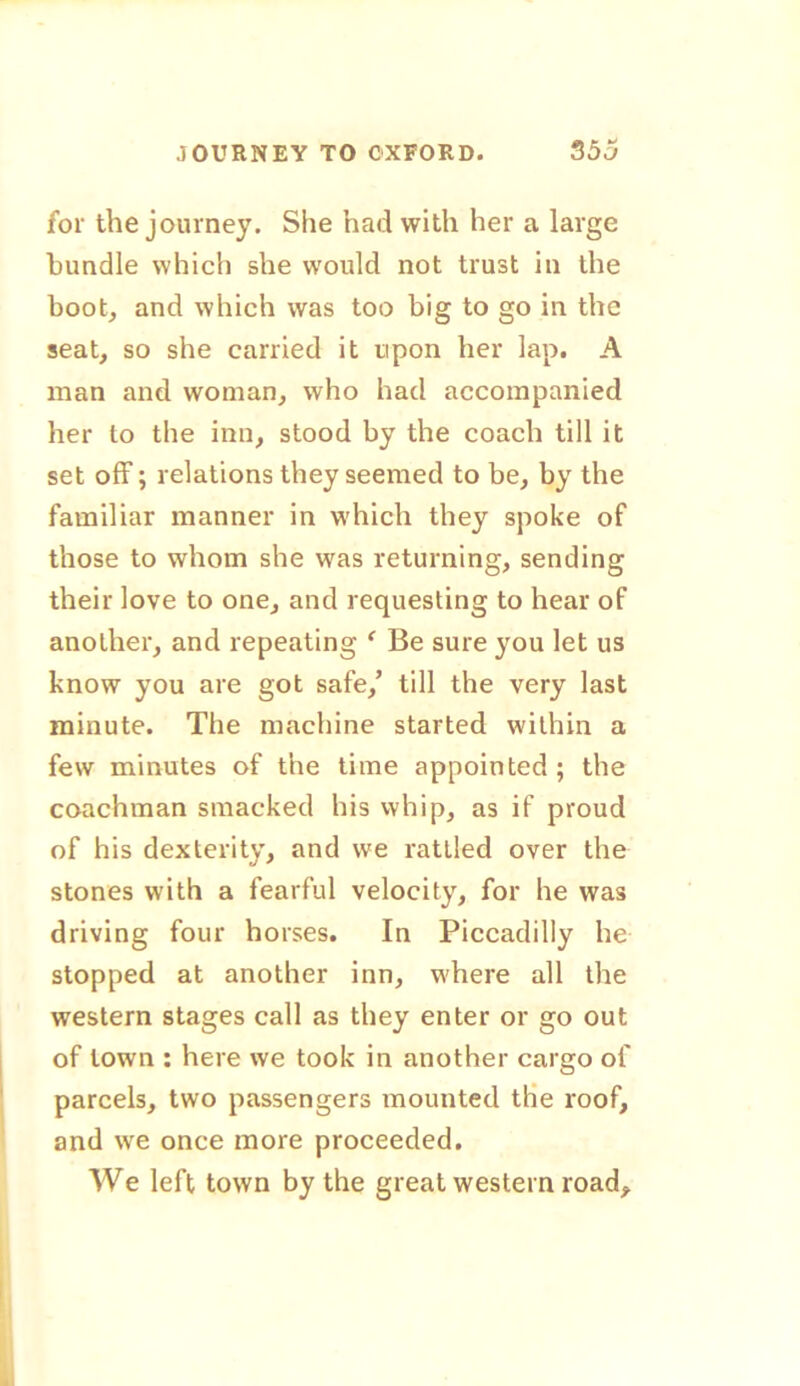 for the journey. She had with her a large bundle which she would not trust in the boot, and which was too big to go in the seat, so she carried it upon her lap. A man and woman, who had accompanied her to the inn, stood by the coach till it set off; relations they seemed to be, by the familiar manner in which they spoke of those to whom she was returning, sending their love to one, and requesting to hear of another, and repeating f Be sure you let us know you are got safe/ till the very last minute. The machine started within a few minutes of the time appointed; the coachman smacked his whip, as if proud of his dexterity, and we rattled over the stones with a fearful velocity, for he was driving four horses. In Piccadilly he stopped at another inn, where all the western stages call as they enter or go out of town : here we took in another cargo of parcels, two passengers mounted the roof, and we once more proceeded. We left town by the great western road.