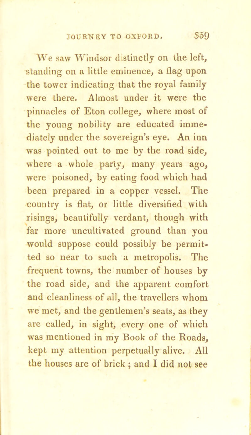 We saw Windsor distinctly on the left, standing on a little eminence, a flag upon the tower indicating that the royal family were there. Almost under it were the pinnacles of Eton college, where most of the young nobility are educated imme- diately under the sovereign’s eye. An inn was pointed out to me by the road side, where a whole party, many years ago, were poisoned, by eating food which had been prepared in a copper vessel. The country is flat, or little diversified with risings, beautifully verdant, though with far more uncultivated ground than you would suppose could possibly be permit- ted so near to such a metropolis. The frequent towns, the number of houses by the road side, and the apparent comfort and cleanliness of all, the travellers whom we met, and the gentlemen’s seats, as they are called, in sight, every one of which was mentioned in my Book of the Roads, kept my attention perpetually alive. All the houses are of brick ; and I did not see