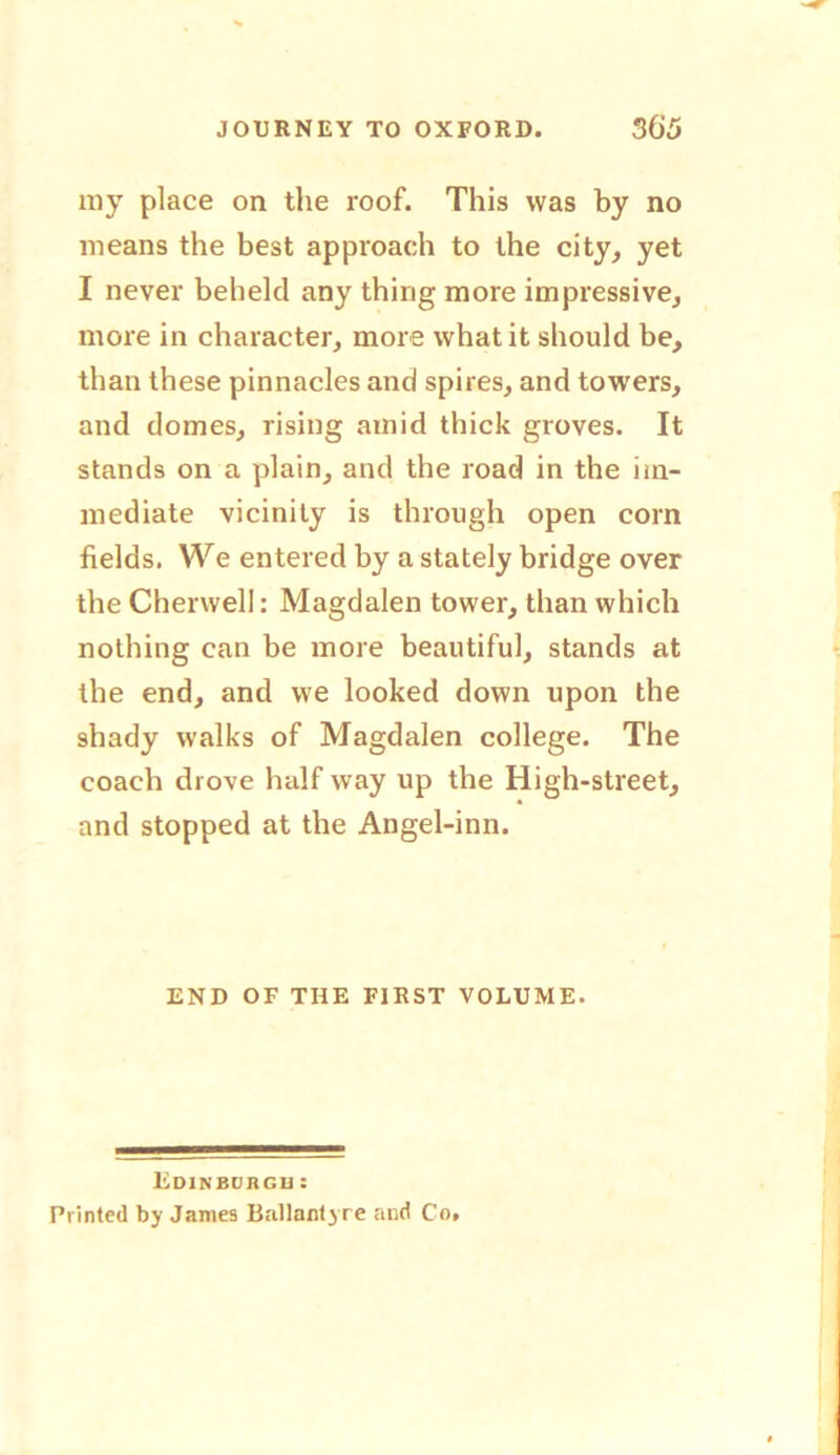 my place on the roof. This was by no means the best approach to the city, yet I never beheld any thing more impressive, more in character, more what it should be, than these pinnacles and spires, and towers, and domes, rising amid thick groves. It stands on a plain, and the road in the im- mediate vicinity is through open corn fields. We entered by a stately bridge over the Chervvell: Magdalen tower, than which nothing can be more beautiful, stands at the end, and we looked down upon the shady walks of Magdalen college. The coach drove half way up the High-street, and stopped at the Angel-inn. END OF THE FIRST VOLUME. Edinburgh : Printed by Janies Ballantyre and Co,