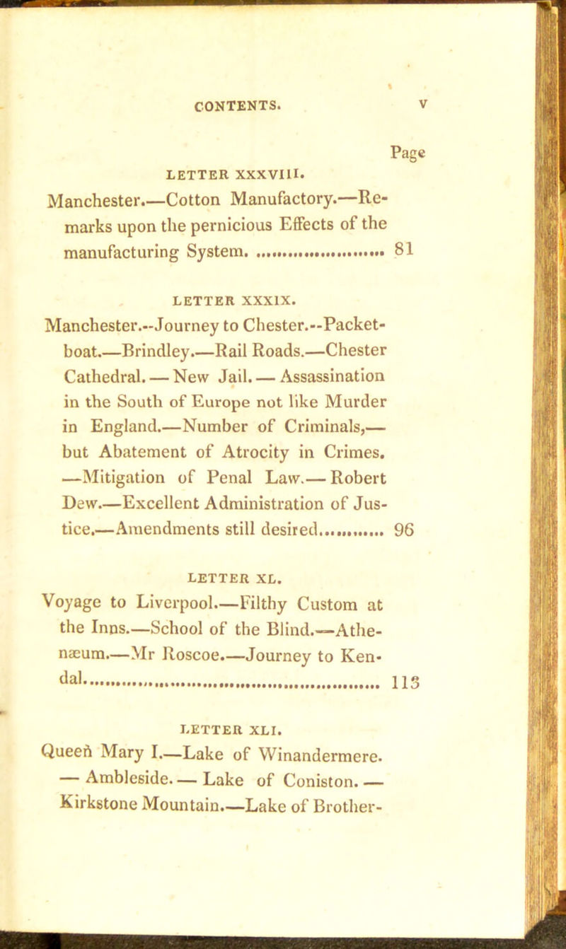 Page LETTER XXXVIII. Manchester.—Cotton Manufactory.—Re- marks upon the pernicious Effects of the manufacturing System 81 LETTER XXXIX. Manchester.-Journey to Chester.—Packet- boat.—Brindley.—Rail Roads.—Chester Cathedral. — New Jail. — Assassination in the South of Europe not like Murder in England.—Number of Criminals,— but Abatement of Atrocity in Crimes. —Mitigation of Penal Law.— Robert Dew.—Excellent Administration of Jus- tice.—Amendments still desired... 96 LETTER XL. Voyage to Liverpool.—Filthy Custom at the Inns.—School of the Blind.—Athe- naeum.—Mr Roscoe.—Journey to Ken- da' 113 LETTER XLI. Queeft Mary I.—Lake of Winandermere. — Ambleside Lake of Coniston. — Kirkstone Mountain.—Lake of Brother-