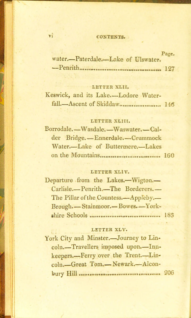 Page. water.—Paterdale.—Lake of Uiswater. *—Penrith 127 LETTER XLH. Keswick, and its Lake.—Lodore Water- fall.—Ascent of Skiddaw 146 LETTER XLIII. Borrodale—W asdale. —Waswater. — Cal- der Bridge Ennerdale.—Crummock Water Lake of Buttermere.—Lakes on the Mountains 160 LETTER XL1V. Departure from the Lakes.—Wigton.— Carlisle—Penrith—The Borderers.— The Pillar of the Countess—Appleby.— Brough.—Stainmoor.— Bowes. —York- shire Schools 1S3 LETTER XLV. York City and Minster.—Journey to Lin- coln.—Travellers imposed upon.—Inn- keepers.—Ferry over the Trent.—Lin- coln.—Great Tom Newark.—Alcon- bury Hill 206