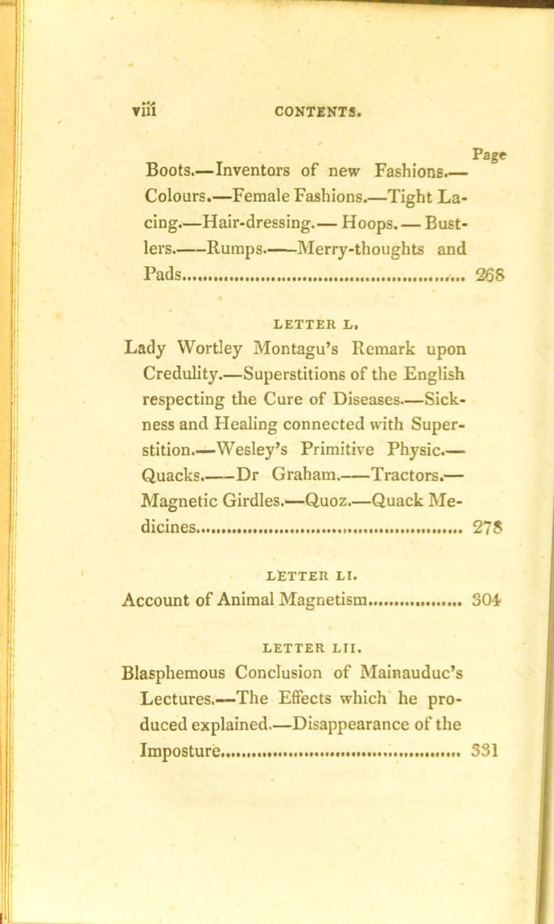 Boots.—Inventors of new Fashions.— Colours.—Female Fashions.—Tight La- cing—Hair-dressing.— Hoops. — Bust- lers. Rumps Merry-thoughts and Pads 268 LETTER L, Lady Wortley Montagu’s Remark upon Credulity.—Superstitions of the English respecting the Cure of Diseases—Sick- ness and Healing connected with Super- stition Wesley’s Primitive Physic.— Quacks. Dr Graham. Tractors.— Magnetic Girdles.—Quoz.—Quack Me- dicines 27$ LETTER LI. Account of Animal Magnetism SOi LETTER LII. Blasphemous Conclusion of Mainauduc’s Lectures.—The Effects which he pro- duced explained.—Disappearance of the Imposture 331