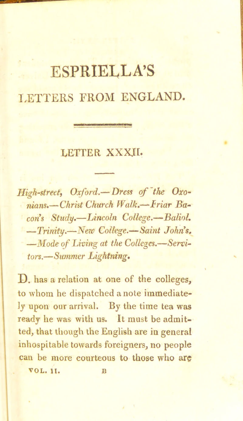 ESPRIEI^LA’S LETTERS FROM ENGLAND. LETTER XXX.II. High-street, Oxford.— Dress of the Oxo- nians.—Christ Church Walk.—friar Ba- cons Study.—Lincoln College.—Baliol. —Trinity.—New College.—Saint John’s. —Mode of Living at the Colleges.—Servi- tors.—Summer Lightning. D. has a relation at one of the colleges, to whom he dispatched a note immediate- ly upon our arrival. By the time tea was ready he was with us. It must be admit- ted, that though the English are in general inhospitable towards foreigners, no people can be more courteous to those who are