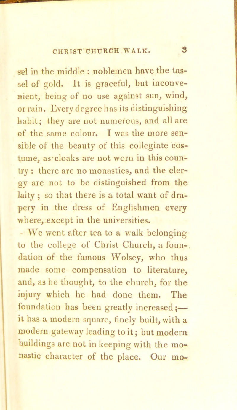 sel in the middle : noblemen have the tas- sel of gold. It is graceful, but inconve- nient, being of no use against sun, wind, or rain. Every degree has its distinguishing habit; they are not numerous, and all are of the same colour. I was the more sen- sible of the beauty of this collegiate cos- tume, as cloaks are not worn in this coun- try : there are no monastics, and the cler- gy are not to be distinguished from the laity ; so that there is a total want of dra- pery in the dress of Englishmen every where, except in the universities. We went after tea to a walk belonging to the college of Christ Church, a foun-. dation of the famous Wolsey, who thus made some compensation to literature, and, as he thought, to the church, for the injury which he had done them. The foundation has been greatly increased;— it has a modern square, finely built, with a modern gateway leading to it; but modem buildings are not in keeping with the mo- nastic character of the place. Our mo-