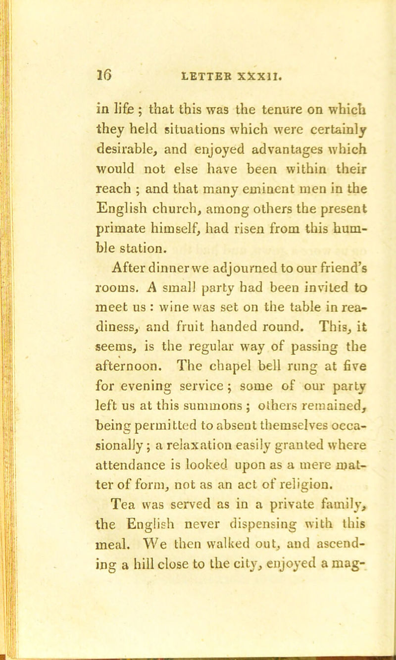 in life ; that this was the tenure on which they held situations which were certainly desirable, and enjoyed advantages which would not else have been within their reach ; and that many eminent men in the English church, among others the present primate himself, had risen from this hum- ble station. After dinner we adjourned to our friend’s rooms. A small party had been invited to meet us : wine was set on the table in rea- diness, and fruit handed round. This, it seems, is the regular way of passing the afternoon. The chapel bell rung at five for evening service ; some of our party left us at this summons ; others remained, being permitted to absent themselves occa- sionally ; a relaxation easily granted where attendance is looked upon as a mere mat- ter of form, not as an act of religion. Tea wfas served as in a private family, the English never dispensing with this meal. We then walked out, and ascend- ing a hill close to the city, enjoyed a mag-