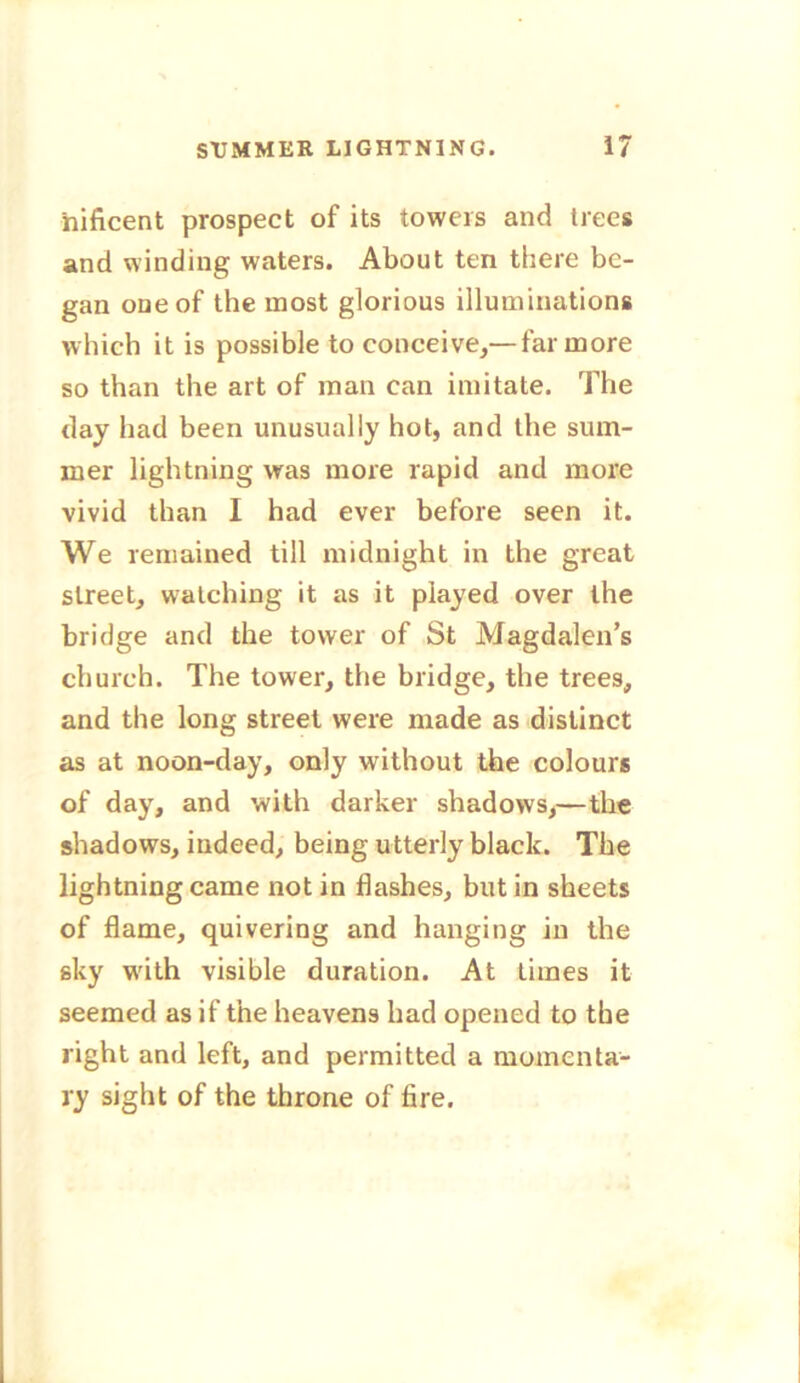 nificent prospect of its towers and trees and winding waters. About ten there be- gan one of the most glorious illuminations which it is possible to conceive,— far more so than the art of man can imitate. The day had been unusually hot, and the sum- mer lightning was more rapid and more vivid than I had ever before seen it. We remained till midnight in the great street, watching it as it played over the bridge and the tower of St Magdalen’s church. The tower, the bridge, the trees, and the long street were made as distinct as at noon-day, only without the colours of day, and with darker shadows,—the shadows, indeed, being utterly black. The lightning came not in flashes, but in sheets of flame, quivering and hanging in the sky with visible duration. At times it seemed as if the heavens had opened to the right and left, and permitted a momenta- ry sight of the throne of lire.