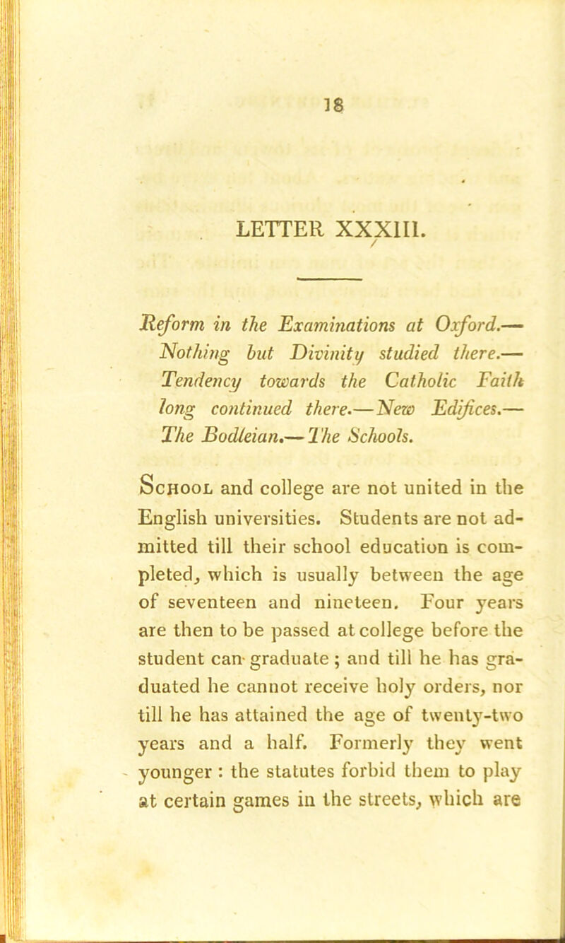 LETTER XXX1I1. / Reform in the Examinations at Oxford.— Nothing but Divinity studied there.— Tendency towards the Catholic Faith long continued there.—New Edifices.— The Bodleian.— The Schools. School and college are not united in the English universities. Students are not ad- mitted till their school education is com- pleted, which is usually between the age of seventeen and nineteen. Four years are then to be passed at college before the student can- graduate ; and till he has gra- duated he cannot receive holy orders, nor till he has attained the age of twenty-two years and a half. Formerly they went younger : the statutes forbid them to play at certain games in the streets, which are