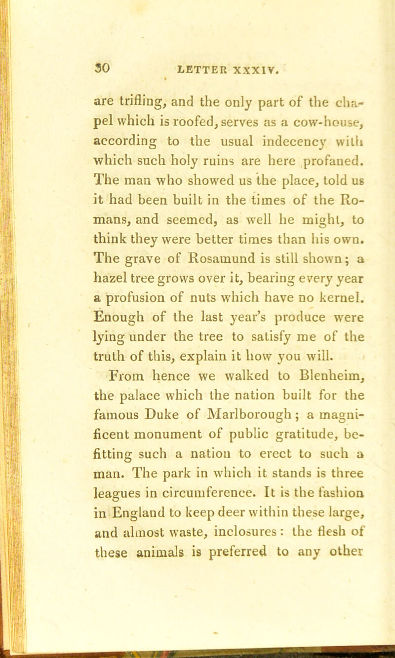 are trifling, and the only part of the cha- pel which is roofed, serves as a cow-house, according to the usual indecency with which such holy ruins are here profaned. The man who showed us the place, told us it had been built in the times of the Ro- mans, and seemed, as well he might, to think they were better times than his own. The grave of Rosamund is still shown; a hazel tree grows over it, bearing every year a profusion of nuts which have no kernel. Enough of the last year’s produce were lying under the tree to satisfy me of the truth of this, explain it how you will. From hence we walked to Blenheim, the palace which the nation built for the famous Duke of Marlborough; a magni- ficent monument of public gratitude, be- fitting such a nation to erect to such a man. The park in which it stands is three leagues in circumference. It is the fashion in England to keep deer within these large, and almost waste, inclosures : the flesh of these animals is preferred to any other