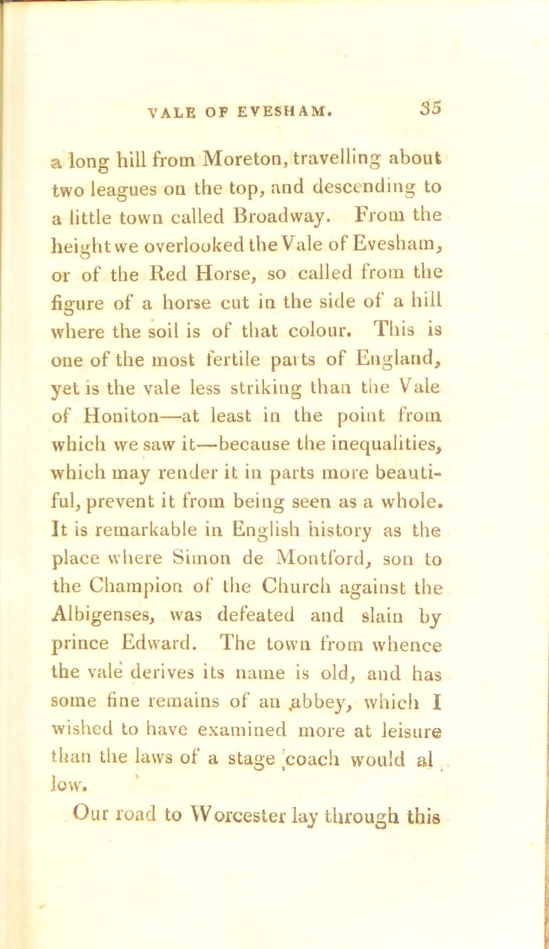 VALE OF EVESHAM. a long hill from Moreton, travelling about two leagues on the top, and descending to a little town called Broadway. From the height we overlooked the Vale of Evesham, or of the Red Horse, so called from the figure of a horse cut in the side of a hill where the soil is of that colour. This is one of the most fertile parts of England, yetis the vale less striking than the Vale of Honiton—at least in the point from which vve saw it—because the inequalities, which may render it in parts more beauti- ful, prevent it from being seen as a whole. It is remarkable in English history as the place where Simon de Montford, son to the Champion of the Church against the Albigenses, was defeated and slain by prince Edward. The town from whence the vale derives its name is old, and has some fine remains of an .abbey, which I wished to have examined more at leisure than the laws of a stage coach would al low. Our road to Worcester lay through this