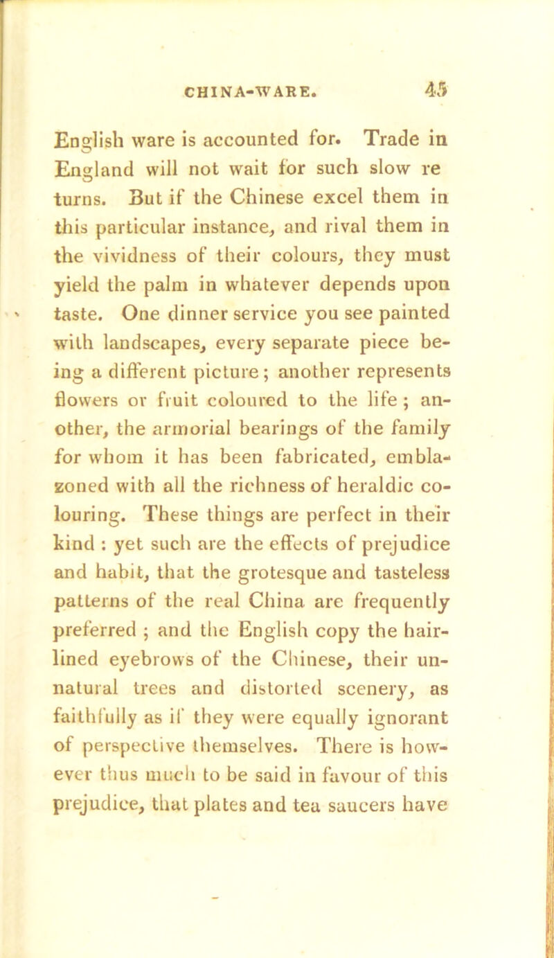 English ware is accounted for. Trade in England will not wait for such slow re turns. But if the Chinese excel them in this particular instance, and rival them in the vividness of their colours, they must yield the palm in whatever depends upon taste. One dinner service you see painted with landscapes, every separate piece be- ing a different picture; another represents flowers or fruit coloured to the life ; an- other, the armorial bearings of the family for whom it has been fabricated, embla- zoned with all the richness of heraldic co- louring. These things are perfect in their kind : yet such are the effects of prejudice and habit, that the grotesque and tasteless patterns of the real China are frequently preferred ; and the English copy the hair- lined eyebrows of the Chinese, their un- natural trees and distorted scenery, as faithfully as if they were equally ignorant of perspective themselves. There is how- ever thus much to be said in favour of tiiis prejudice, that plates and tea saucers have