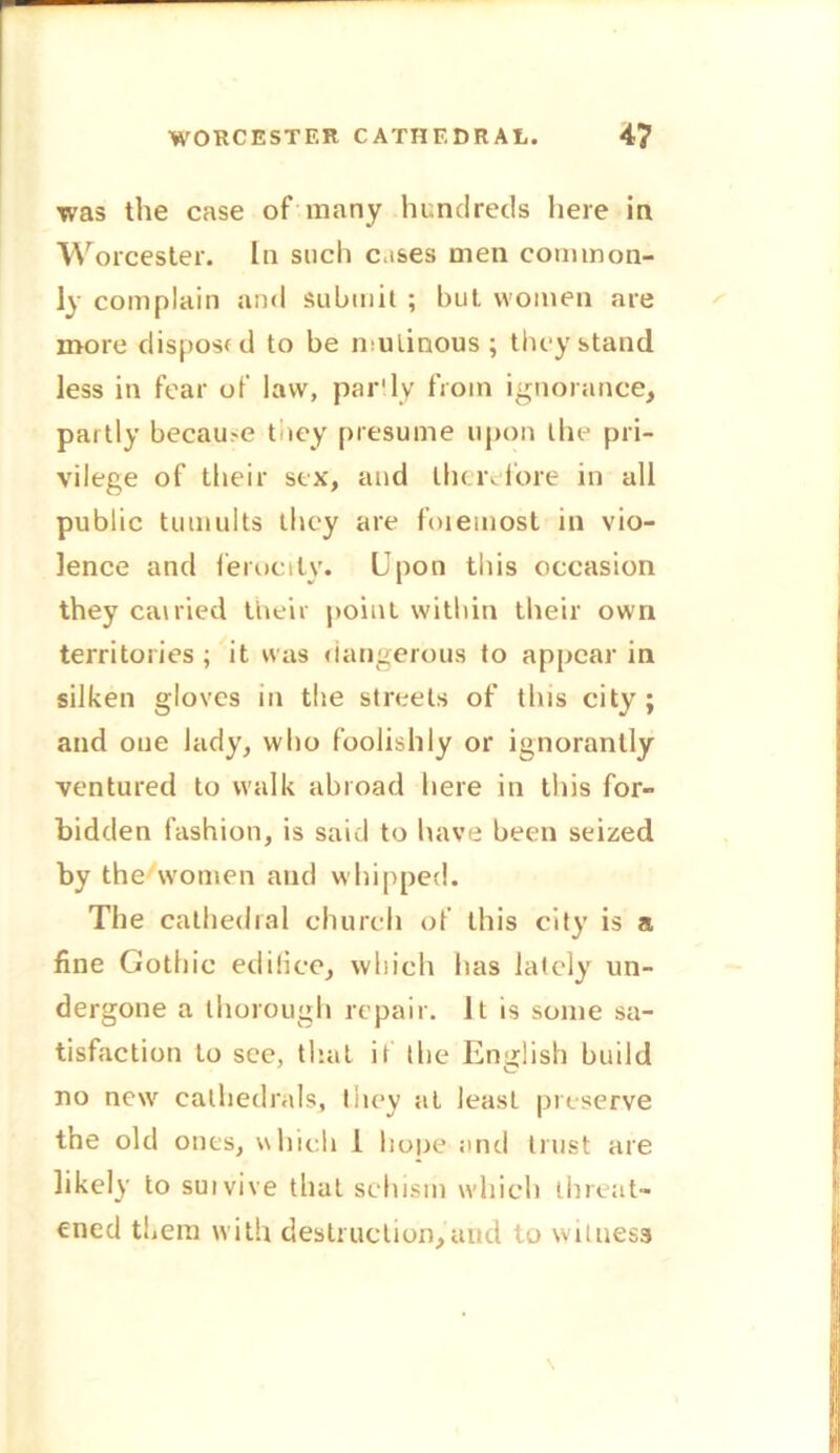 was the case of many hundreds here in Worcester. In such cases men common- ly complain and submit ; but. women are more disposed to be mutinous; they stand less in fear of law, partly from ignorance, partly became they presume upon the pri- vilege of their sex, and therefore in all public tumults they are foietnost in vio- lence and ferocity. Upon this occasion they earned their point within their own territories ; it was dangerous to appear in silken gloves in the streets of this city ; and one lady, who foolishly or ignorantly ventured to walk abroad here in this for- bidden fashion, is said to have been seized by the women and whipped. The cathedral church of this city is a fine Gothic edifice, which has lately un- dergone a thorough repair. It is some sa- tisfaction to see, that it the English build no new cathedrals, they at least preserve the old ones, which 1 hone and trust are likely to suivive that schism which threat- ened them with destruction,and to witness