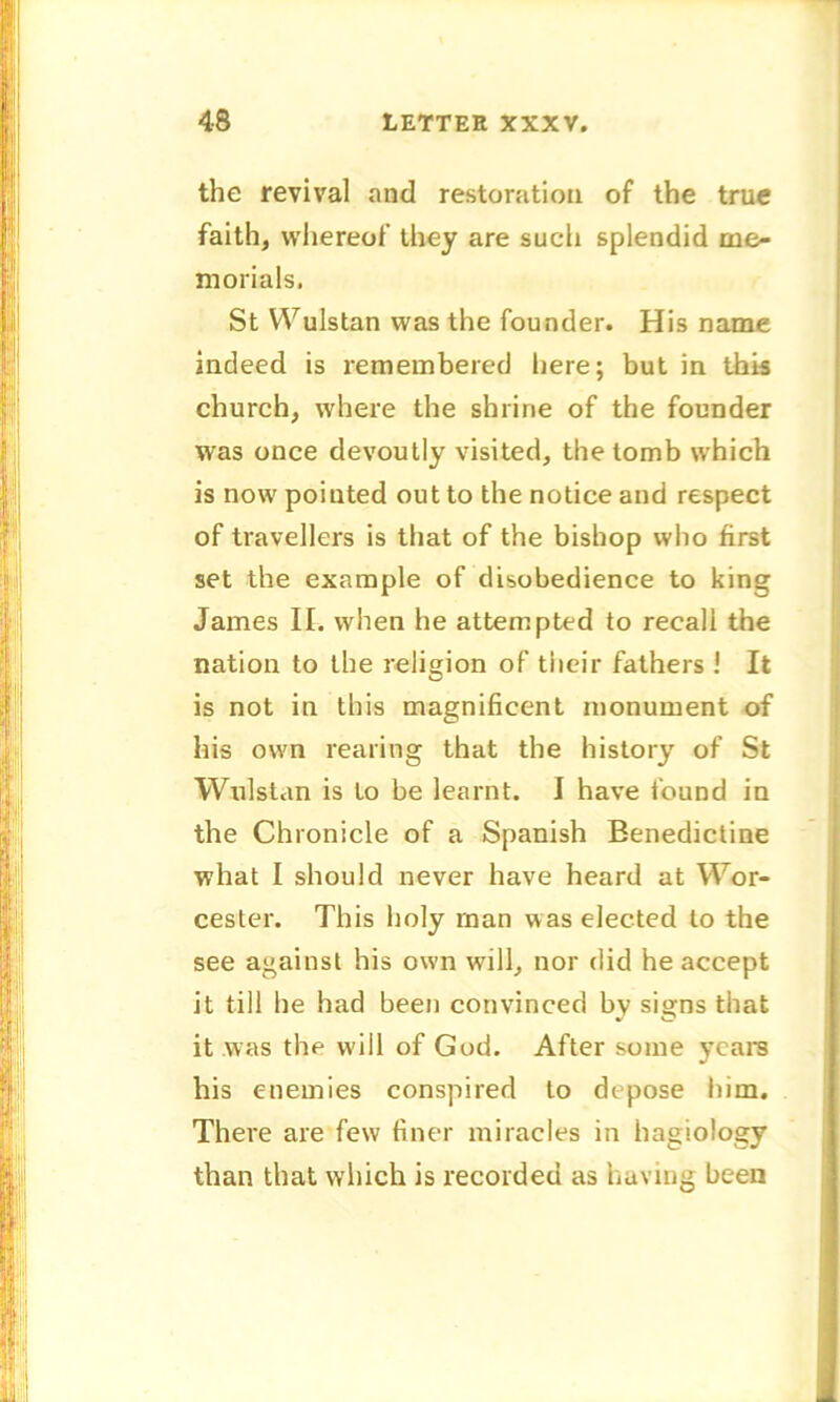 the revival and restoration of the true faith, whereof they are such splendid me- morials. St Wulstan was the founder. His name indeed is remembered here; but in this church, where the shrine of the founder was once devoutly visited, the tomb which is now pointed out to the notice and respect of travellers is that of the bishop who first set the example of disobedience to king James II. when he attempted to recall the nation to the religion of their fathers ! It is not in this magnificent monument of his own rearing that the history of St Wulstan is to be learnt. I have found in the Chronicle of a Spanish Benedictine what I should never have heard at Wor- cester. This holy man was elected to the see against his own will, nor did he accept it till he had been convinced by signs that it was the will of God. After some years his enemies conspired to depose him. There are few finer miracles in hagiology than that which is recorded as bavins been