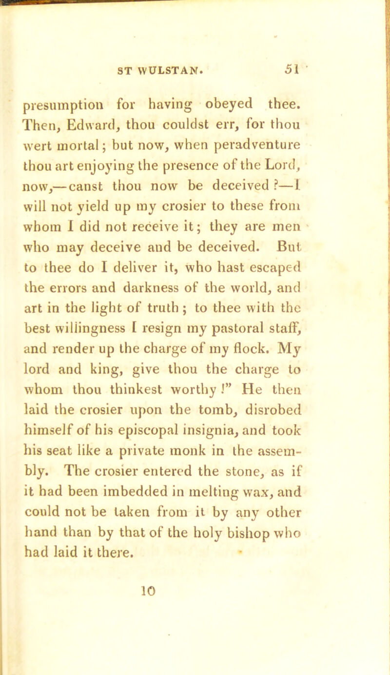 presumption for having obeyed thee. Then, Edward, thou couldst err, for thou wert mortal; but now, when peradventure thou art enjoying the presence of the Lord, now,— canst thou now be deceived ?—1. will not yield up my crosier to these from whom I did not receive it; they are men who may deceive and be deceived. But to thee do I deliver it, who hast escaped the errors and darkness of the world, and art in the light of truth; to thee with the best willingness I resign my pastoral staff, and render up the charge of my flock. My lord and king, give thou the charge to whom thou thinkest worthy !” He then laid the crosier upon the tomb, disrobed himself of his episcopal insignia, and took his seat like a private monk in the assem- bly. The crosier entered the stone, as if it had been imbedded in melting wax, and could not be taken from it by any other hand than by that of the holy bishop who had laid it there. 10