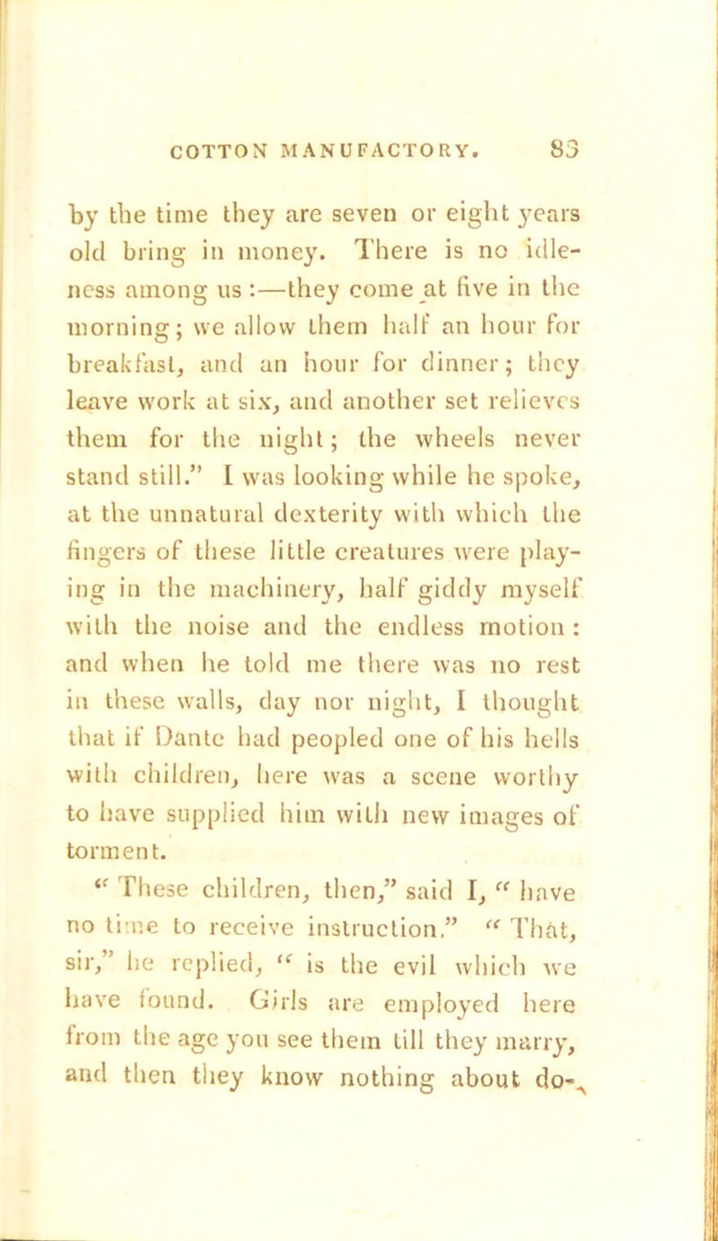 by the time they are seven or eight years old bring in money. There is no idle- ness among us :—they come at five in the morning; we allow them half an hour for breakfast, anti an hour for dinner; they leave work at six, and another set relieves them for the night; the wheels never stand still.” I was looking while he spoke, at the unnatural dexterity with which the fingers of these little creatures were play- ing in the machinery, half giddy myself with the noise and the endless motion : and when lie told me there was no rest in these walls, day nor night, I thought that if Dante had peopled one of his hells with children, here was a scene worthy to have supplied him with new images of torment. “ These children, then,” said I, “ have no time to receive instruction ” “ That, sir,’ he replied, “ is the evil which we have found. Girls are employed here from the age you see them till they marry, and then they know nothing about do-A i