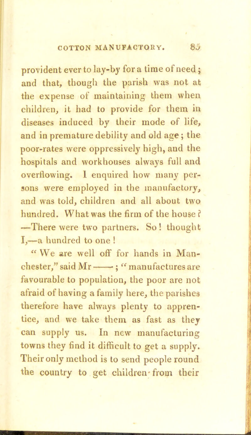 provident ever to lay-by for a time of need; and that, though the parish was not at the expense of maintaining them when children, it had to provide for them in diseases induced by their mode of life, and in premature debility and old age ; the poor-rates were oppressively high, and the hospitals and workhouses always full and overflowing. 1 enquired how many per- sons were employed in the manufactory, and was told, children and all about two hundred. What was the firm of the house ? —There were two partners. So! thought I,—a hundred to one ! <f We are well off for hands in Man- chester,” said Mr ; “ manufactures are favourable to population, the poor are not afraid of having a family here, the parishes therefore have always plenty to appren- tice, and we take them, as fast as they can supply us. In new manufacturing towns they find it difficult to get a supply. Their only method is to send people round the country to get children* from their