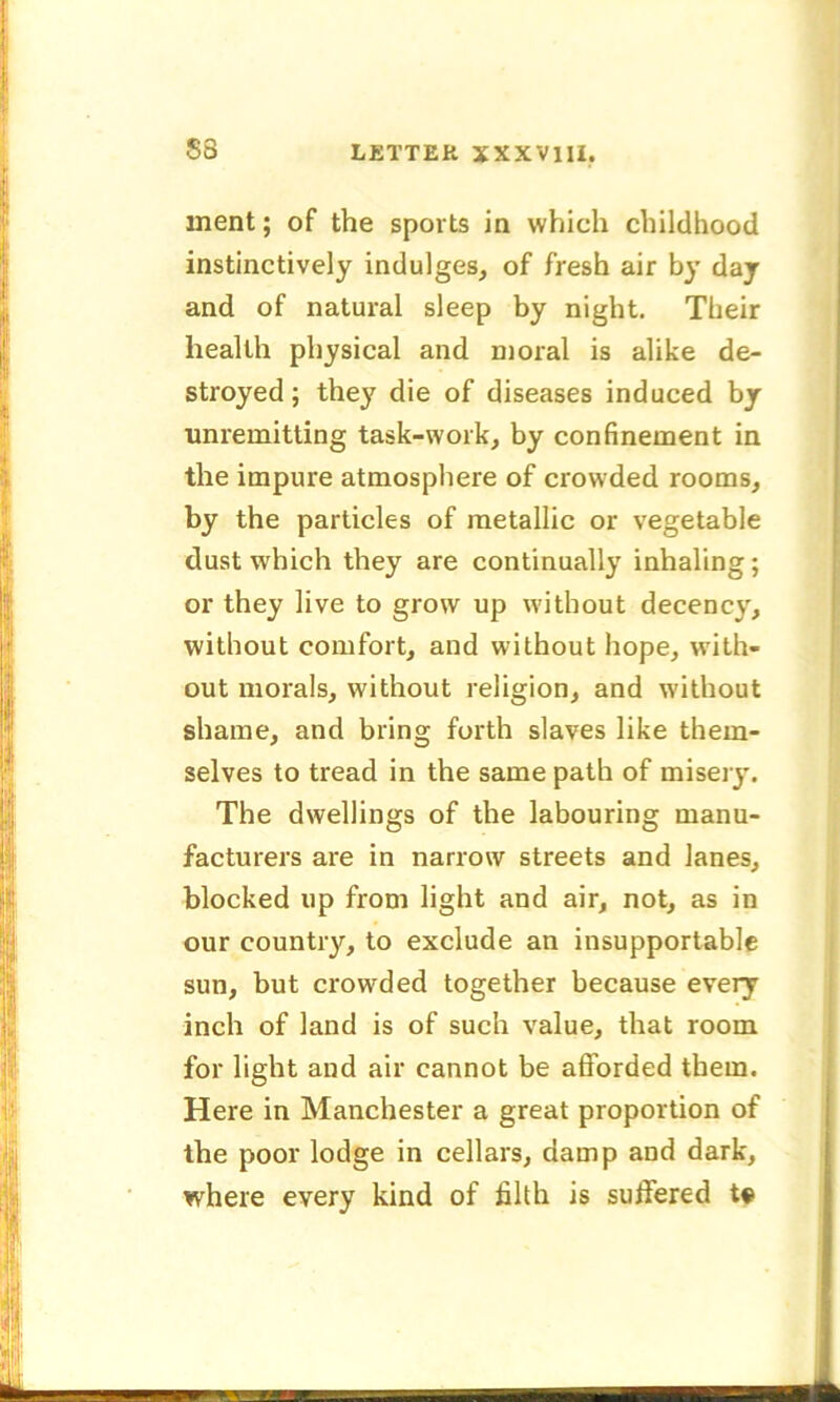 ment; of the sports in which childhood instinctively indulges, of fresh air by day and of natural sleep by night. Their health physical and moral is alike de- stroyed ; they die of diseases induced by unremitting task-work, by confinement in the impure atmosphere of crowded rooms, by the particles of metallic or vegetable dust which they are continually inhaling; or they live to grow up without decency, without comfort, and without hope, with- out morals, without religion, and without shame, and bring forth slaves like them- selves to tread in the same path of misery. The dwellings of the labouring manu- facturers are in narrow streets and lanes, blocked up from light and air, not, as in our country, to exclude an insupportable sun, but crowded together because every inch of land is of such value, that room for light and air cannot be afforded them. Here in Manchester a great proportion of the poor lodge in cellars, damp and dark, where every kind of filth is suffered