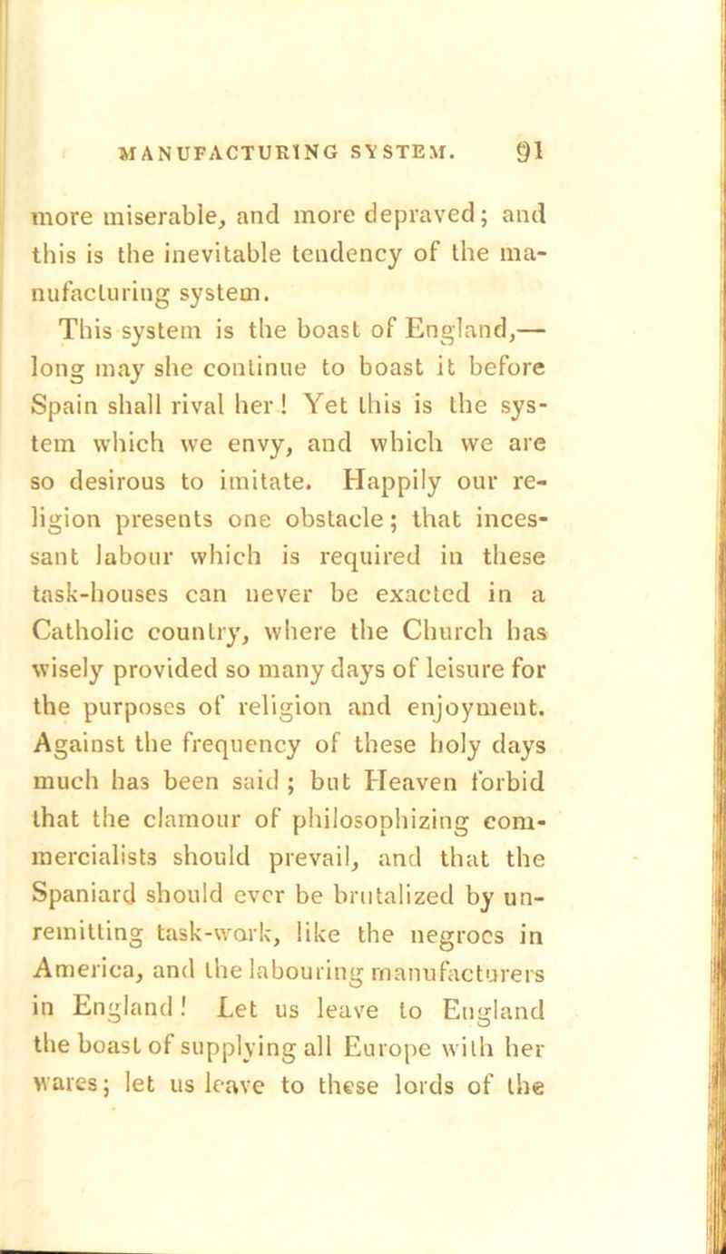 more miserable, and more depraved; and this is the inevitable tendency of the ma- nufacturing system. This system is the boast of England,— long may she continue to boast it before Spain shall rival her! Yet this is the sys- tem which we envy, and which we are so desirous to imitate. Happily our re- ligion presents one obstacle; that inces- sant labour which is required in these task-houses can never be exacted in a Catholic country, where the Church has wisely provided so many days of leisure for the purposes of religion and enjoyment. Against the frequency of these holy days much has been said ; but Heaven forbid that the clamour of philosophizing com- mercialists should prevail, and that the Spaniard should ever be brutalized by un- remitting task-work, like the negroes in America, and the labouring manufacturers in England! Let us leave to England the boasL of supplying all Europe with her wares; let us leave to these lords of the