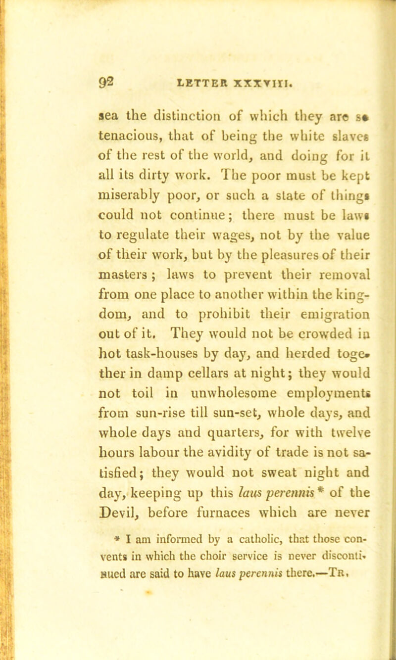 sea the distinction of which they are s* tenacious, that of being the white slaves of the rest of the world, and doing for it all its dirty work. The poor must be kept miserably poor, or such a state of things could not continue; there must be laws to regulate their wages, not by the value of their work, but by the pleasures of their masters ; laws to prevent their removal from one place to another within the king- dom, and to prohibit their emigration out of it. They would not be crowded in hot task-houses by day, and herded toge* therin damp cellars at night; they would not toil in unwholesome employments from sun-rise till sun-set, whole days, and whole days and quarters, for with twelve hours labour the avidity of trade is not sa- tisfied; they would not sweat night and day, keeping up this laus pereimis * of the Devil, before furnaces which are never * I am informed by a catholic, that those con- vents in which the choir service is never disconti- sued are said to have laus perennis there.—Tr,