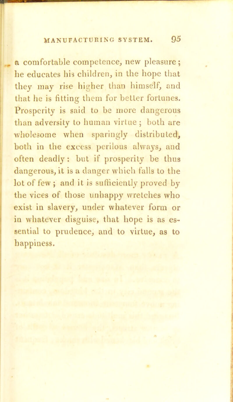 „ a comfortable competence, new pleasure; lie educates his children, in the hope that they may rise higher than himself, and that he is fitting them for better fortunes. Prosperity is said to be more dangerous than adversity to human virtue; both are wholesome when sparingly distributed, both in the excess perilous always, and often deadly : but if prosperity be thus dangerous, it is a danger which falls to the lot of few ; and it is sufficiently proved by the vices of those unhappy wretches who exist in slavery, under whatever form or in whatever disguise, that hope is as es- sential to prudence, and to virtue, as to happiness.