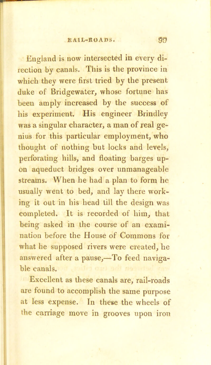 K A1L-KO Alls. )5!5 England is now intersected in every di- rection by canals. This is the province in which they were first tried by the present duke of Bridgewater, whose fortune has been amply increased by the success of his experiment. His engineer Brindley was a singular character, a man of real ge- nius for this particular employment, who thought of nothing but locks and levels, perforating hills, and floating barges up- on aqueduct bridges over unmanageable streams. When he had a plan to form he usually went to bed, and lay there work- ing it out in his head till the design was completed. It is recorded of him, that being asked in the course of an exami- nation before the House of Commons for what he supposed rivers were created, he answered after a pause,—To feed naviga- ble canals. Excellent as these canals are, rail-roads are found to accomplish the same purpose at less expense. In these the wheels of the carriage move in grooves upon iron