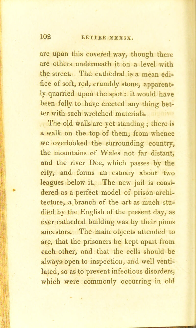 are upon this covered way, though there are others underneath it on a level with the street. The cathedral is a mean edi- fice of soft, red, crumbly stone, apparent- ly quarried upon the spot: it would have been folly to hav.e erected any thing bet- ter with such wretched materials. The old walls are yet standing; there is a walk on the top of them, from whence we overlooked the surrounding country, the mountains of Wales not far distant, and the river Dee, which passes by the city, and forms an estuary about two leagues below it. The new jail is consi- dered as a perfect model of prison archi- tecture, a branch of the art as much stu- died by the English of the present day, as ever cathedral building was by their pious ancestors. The main objects attended to are, that the prisoners be kept apart from each other, and that the cells should be always open to inspection, and well venti- lated, so as to prevent infectious disorders, which wrere commonly occurring in old