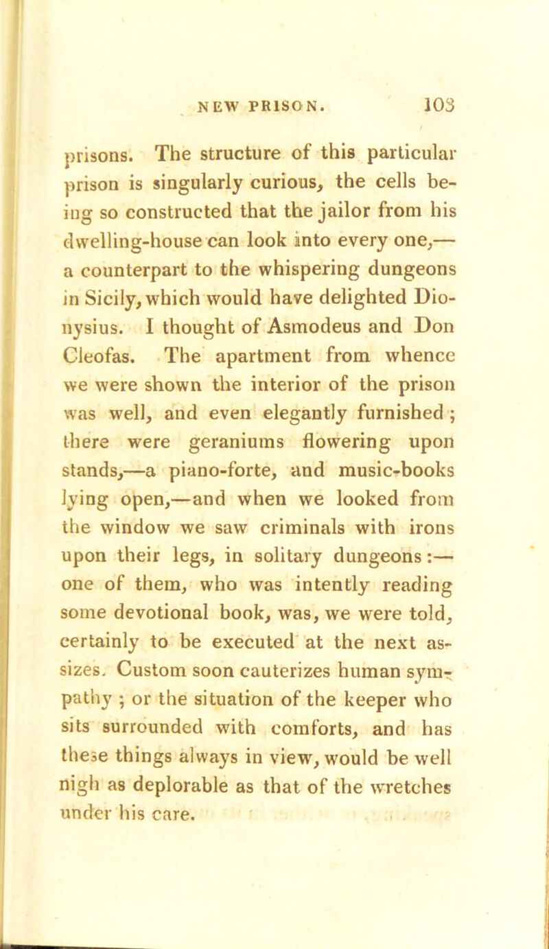 prisons. The structure of this particular prison is singularly curious, the cells be- ing so constructed that the jailor from his dwelling-house can look into every one,— a counterpart to the whispering dungeons in Sicily, which would have delighted Dio- nysius. I thought of Asmodeus and Don Cieofas. The apartment from whence we were shown the interior of the prison was well, and even elegantly furnished ; there were geraniums flowering upon stands,—a piano-forte, and music-books lying open,—and when we looked from the window we saw criminals with irons upon their legs, in solitary dungeons:— one of them, who was intently reading some devotional book, was, we were told, certainly to be executed at the next as- sizes. Custom soon cauterizes human symr patliy ; or the situation of the keeper who sits surrounded with comforts, and has these things always in view, would be well nigh as deplorable as that of the wretches under his care.