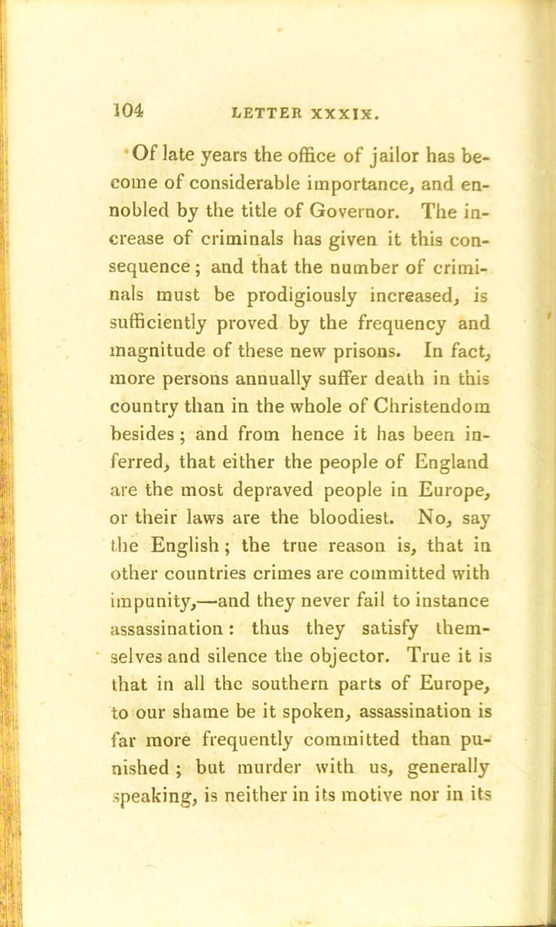 Of late years the office of jailor has be- come of considerable importance, and en- nobled by the title of Governor. The in- crease of criminals has given it this con- sequence ; and that the number of crimi- nals must be prodigiously increased, is sufficiently proved by the frequency and magnitude of these new prisons. In fact, more persons annually suffer death in this country than in the whole of Christendom besides ; and from hence it has been in- ferred, that either the people of England are the most depraved people in Europe, or their laws are the bloodiest. No, say the English ; the true reason is, that in other countries crimes are committed with impunity,—and they never fail to instance assassination: thus they satisfy them- selves and silence the objector. True it is that in all the southern parts of Europe, to our shame be it spoken, assassination is far more frequently committed than pu- nished ; but murder with us, generally speaking, is neither in its motive nor in its