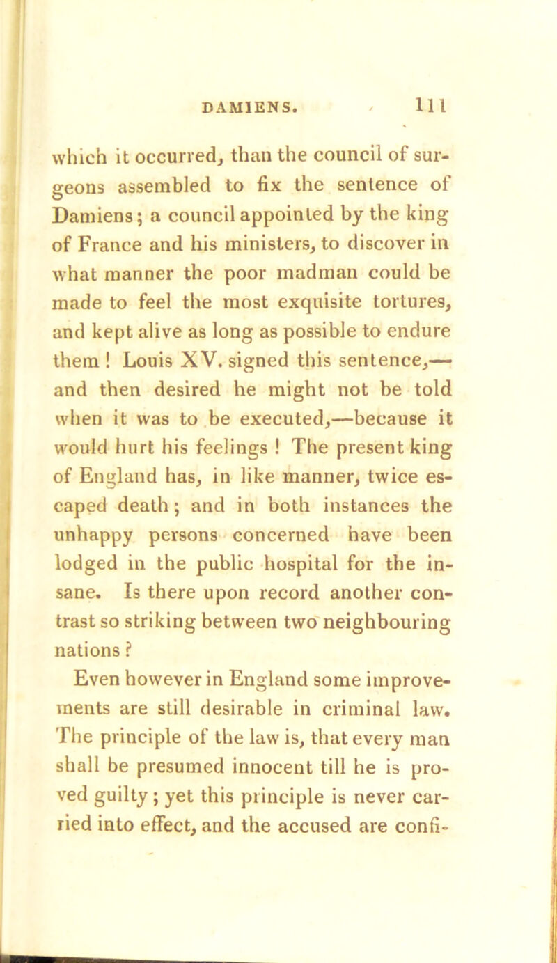 which it occurred, than the council of sur- geons assembled to fix the sentence of Damiens; a council appointed by the king of France and his ministers, to discover in what manner the poor madman could be made to feel the most exquisite tortures, and kept alive as long as possible to endure them ! Louis XV. signed this sentence,— and then desired he might not be told when it was to be executed,—because it would hurt his feelings ! The present king of England has, in like manner, twice es- caped death; and in both instances the unhappy persons concerned have been lodged in the public hospital for the in- sane. Is there upon record another con- trast so striking between two neighbouring nations ? Even however in England some improve- ments are still desirable in criminal law. The principle of the law is, that every man shall be presumed innocent till he is pro- ved guilty; yet this principle is never car- ried into effect, and the accused are confi-