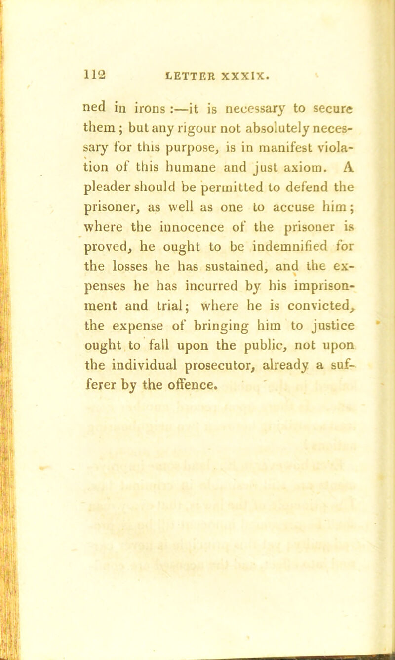 ned in irons :—it is necessary to secure them ; but any rigour not absolutely neces- sary for this purpose, is in manifest viola- tion of this humane and just axiom. A pleader should be permitted to defend the prisoner, as well as one to accuse him; where the innocence of the prisoner is proved, he ought to be indemnified for the losses he has sustained, and the ex- penses he has incurred by his imprison- ment and trial; where he is convicted,, the expense of bringing him to justice ought to fall upon the public, not upon the individual prosecutor, already a suf- ferer by the offence.