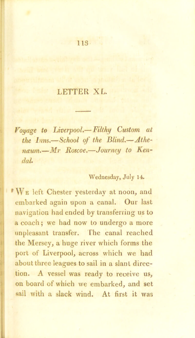 LETTER XL. Voyage to Liverpool.— Filthy Custom, at the Inns.—School of the Blind.—Athe- naeum.—Mr Roscoe.—Journey to Ken- dal. Wednesday, July 14. f YV E left Chester yesterday at noon, and embarked again upon a canal. Our last navigation had ended by transferring us to a coach; we had now to undergo a more unpleasant transfer. The canal reached the Mersey, a huge river which forms the port of Liverpool, across which we had about three leagues to sail in a slant direc- tion. A vessel was ready to receive us, on board of which we embarked, and set sail with a slack wind. At first it was