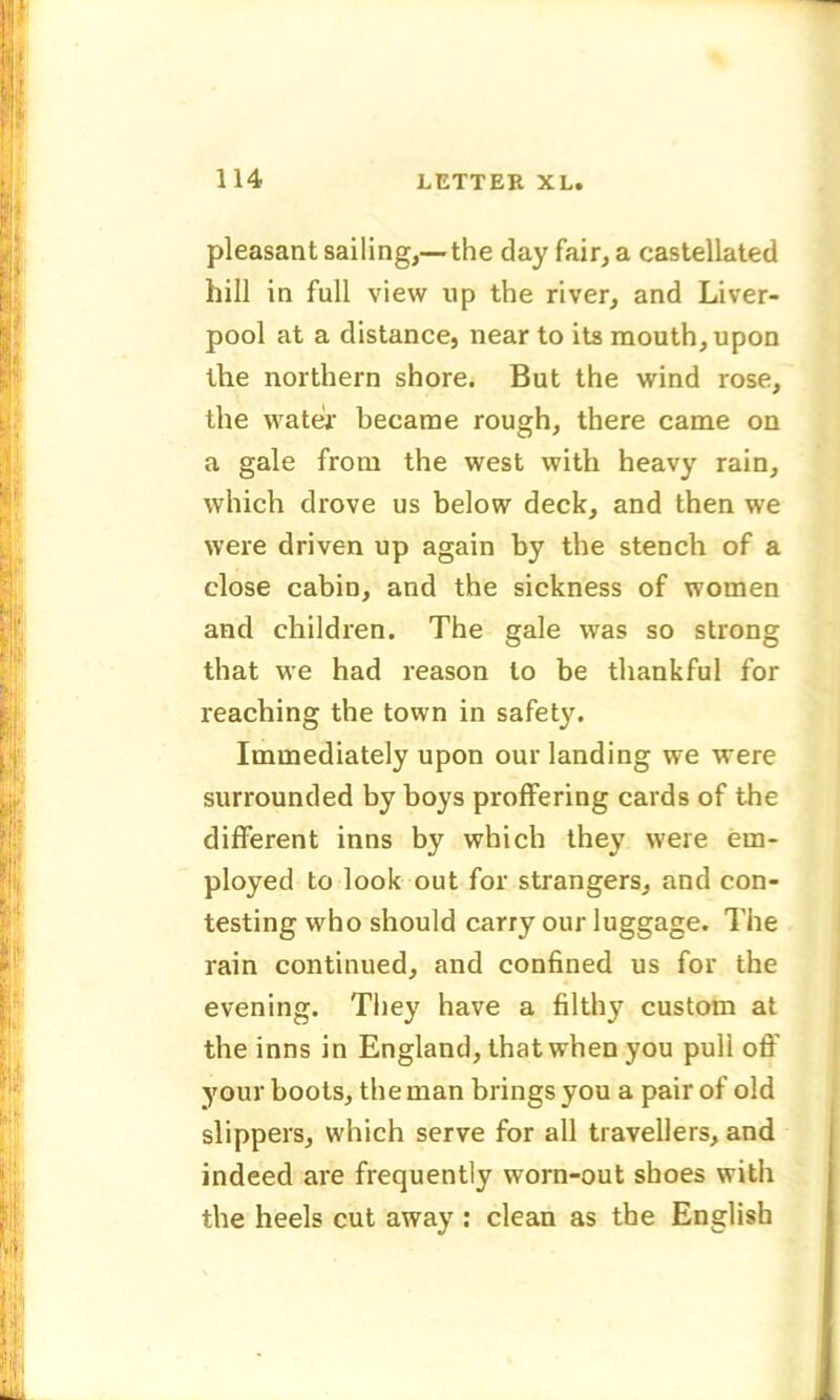 pleasant sailing,— the day fair, a castellated hill in full view up the river, and Liver- pool at a distance, near to its mouth, upon the northern shore. But the wind rose, the water’ became rough, there came on a gale from the west with heavy rain, which drove us below deck, and then we were driven up again by the stench of a close cabin, and the sickness of women and children. The gale was so strong that we had reason to be thankful for reaching the town in safety. Immediately upon our landing we were surrounded by boys proffering cards of the different inns by which they were em- ployed to look out for strangers, and con- testing who should carry our luggage. The rain continued, and confined us for the evening. They have a filthy custom at the inns in England, that when you puli off your boots, the man brings you a pair of old slippers, which serve for all travellers, and indeed are frequently worn-out shoes with the heels cut away : clean as the English