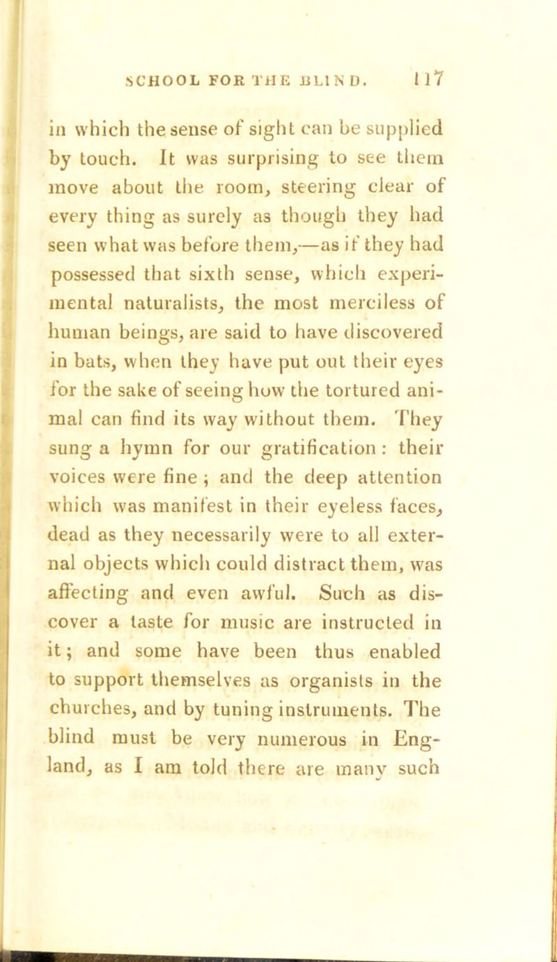 SCHOOL FOR THE I1L1N D. i 17 in which the sense of sight can be supplied by touch. It was surprising to see them move about the room, steering clear of every thing as surely a3 though they had seen what was before them,—as if they had possessed that sixth sense, which experi- mental naturalists, the most merciless of human beings, are said to have discovered in bats, when they have put out their eyes for the sake of seeing how the tortured ani- mal can find its way without them. They sung a hymn for our gratification : their voices were fine; and the deep attention which was manifest in their eyeless faces, dead as they necessarily were to all exter- nal objects which could distract them, wras affecting and even awful. Such as dis- cover a taste for music are instructed in it; and some have been thus enabled to support themselves as organists in the churches, and by tuning instruments. The blind must be very numerous in Eng- land, as I am told there are many such