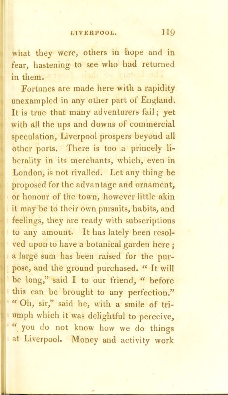 LIVERPOOL. lUj what they were, others in hope and in fear, hastening to see who had returned in them. Fortunes are made here with a rapidity unexampled in any other part of England. It is true that many adventurers fail; yet with all the ups and downs of commercial speculation, Liverpool prospers beyond all other ports. There is too a princely li- berality in its merchants, which, even in London, is not rivalled. Let any thing be proposed for the advantage and ornament, 1Ior honour of the town, however little akin it may be to their own pursuits, habits, and feelings, they are ready with subscriptions to any amount. It has lately been resol- ved upon to have a botanical garden here ; a large sum has been raised for the pur- pose, and the ground purchased. “ It will be long,” said I to our friend, “ before this can be brought to any perfection.” “ Oh, sir,” said he, with a smile of tri- umph which it was delightful to perceive, (< you do not know how we do things at Liverpool. Money and activity work