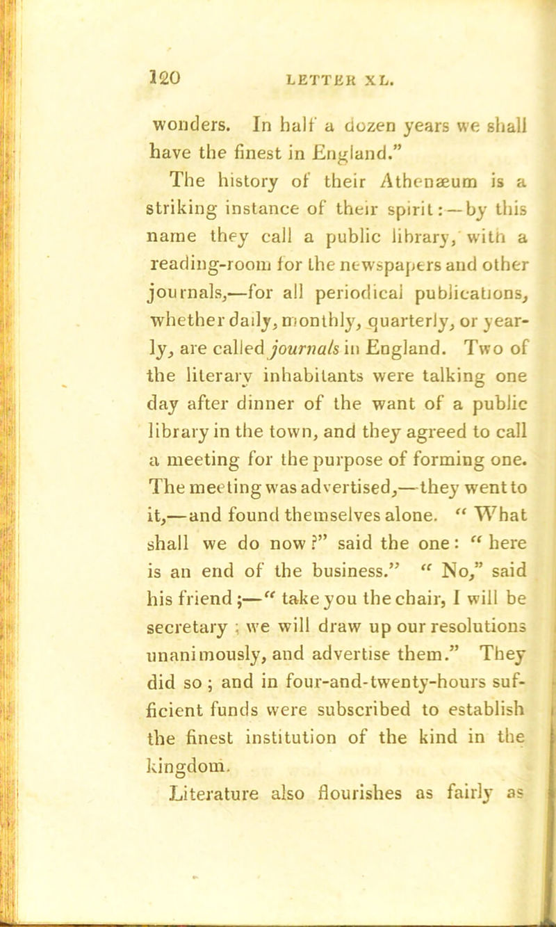 wonders. In halt' a dozen years we shall have the finest in England.” The history of their Athenaeum is a striking instance of their spirit:—by this name they call a public library, with a reading-room for the newspapers and other journals,—for all periodical publications, whether daily, monthly, quarterly, or year- ly, are called journals in England. Two of the literary inhabitants were talking one day after dinner of the want of a public library in the town, and they agreed to call a meeting for the purpose of forming one. The meeting w as advertised,—they w ent to it,—and found themselves alone. “ What shall we do now ?” said the one: “ here is an end of the business.” “ No,” said his friend ;—“ take you the chair, 1 will be secretary ; we will draw up our resolutions unanimously, and advertise them.” They did so ; and in four-and-twenty-hours suf- ficient funds were subscribed to establish the finest institution of the kind in the kingdom. Literature also flourishes as fairly as
