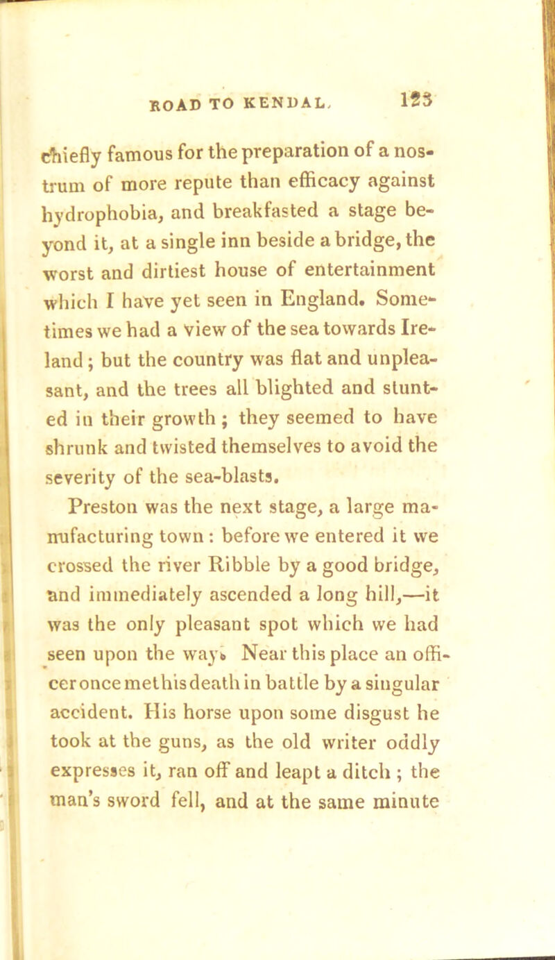 ROAD TO KENDAL, chiefly famous for the preparation of a nos- trum of more repute than efficacy against hydrophobia, and breakfasted a stage be- yond it, at a single inn beside abridge, the worst and dirtiest house of entertainment which I have yet seen in England. Some- times we had a view of the sea towards Ire- land ; but the country was flat and unplea- sant, and the trees all blighted and stunt- ed in their growth ; they seemed to have shrunk and twisted themselves to avoid the severity of the sea-blasts. Preston was the next stage, a large ma- nufacturing town : before we entered it we crossed the river Ribble by a good bridge, and immediately ascended a long hill,—it was the only pleasant spot which we had seen upon the way* Near this place an offi- cer once methis death in battle by a singular accident. His horse upon some disgust he took at the guns, as the old writer oddly expresses it, ran off and leapt a ditch ; the man’s sword fell, and at the same minute