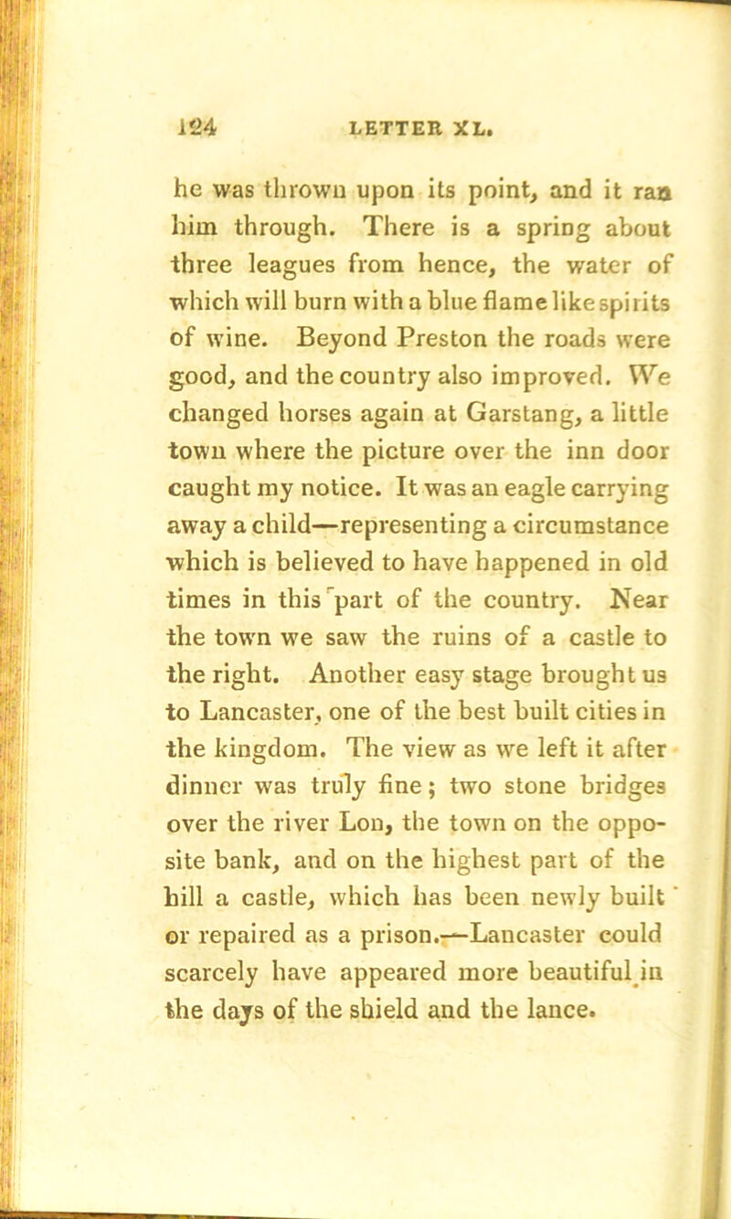 he was thrown upon its point, and it ran him through. There is a spring about three leagues from hence, the water of which will burn with a blue flame like spirits of wine. Beyond Preston the roads were good, and the country also improved. We changed horses again at Garstang, a little town where the picture over the inn door caught my notice. It was an eagle carrying away a child—representing a circumstance which is believed to have happened in old times in this part of the country. Near the town we saw the ruins of a castle to the right. Another easy stage brought us to Lancaster, one of the best built cities in the kingdom. The view as we left it after dinner was truly fine; two stone bridges over the river Lon, the town on the oppo- site bank, and on the highest part of the hill a castle, which has been newly built or repaired as a prison.—Lancaster could scarcely have appeared more beautiful in the days of the shield and the lance.