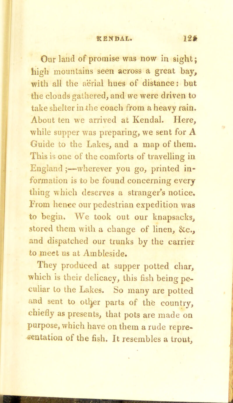 KENDAL. 12# Our land of promise was now in sight; high mountains seen across a great bay, with all the aerial hues of distance; but the clouds gathered, and we were driven to take shelter in the coach from a heavy rain. About ten we arrived at Kendal. Here, while supper was preparing, we sent for A Guide to the Lakes, and a map of them. This is one of the comforts of travelling in England ;—wherever you go, printed in- formation is to be found concerning every thing which deserves a stranger's notice. From hence our pedestrian expedition was to begin. We took out our knapsacks, stored them with a change of linen. See., and dispatched our trunks by the carrier to meet us at Ambleside. They produced at supper potted char, which is their delicacy, this fish being pe- culiar to the Lakes. So many are potted and sent to ottyer parts of the country, chiefly as presents, that pots are made on purpose, which have on them a rude repre- sentation of the fish. It resembles a trout.