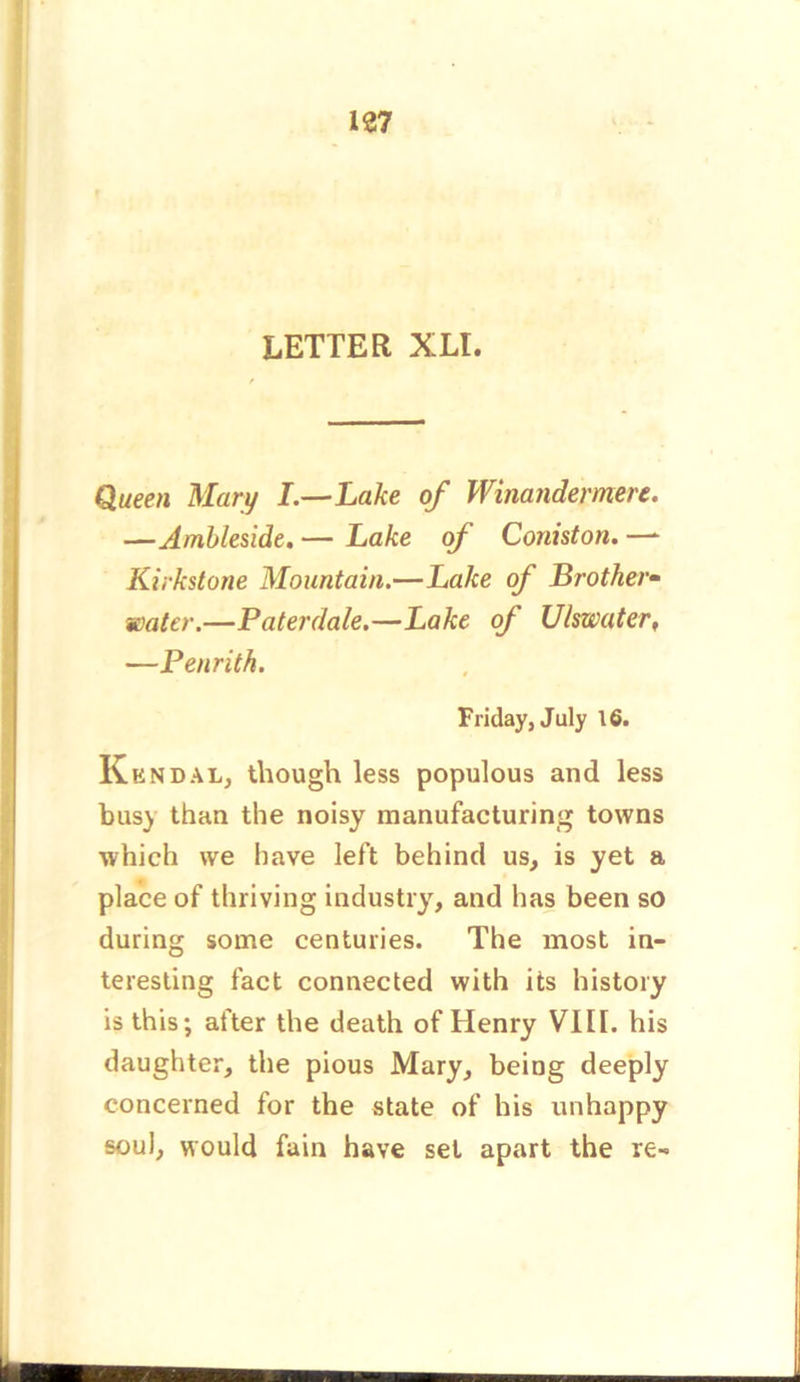 LETTER XLI. Queen Mary I.—Lake of Winandermen. —Ambleside. — Lake of Coniston. —- Kirkstone Mountain.—Lake of Brother- water.—Paterdale.—Lake of Ulswater, —Penrith. Friday, July 16. Kendal, though less populous and less busy than the noisy manufacturing towns which we have left behind us, is yet a place of thriving industry, and has been so during some centuries. The most in- teresting fact connected with its history is this; after the death of Henry VIII. his daughter, the pious Mary, being deeply concerned for the state of his unhappy soul, would fain have set apart the re-