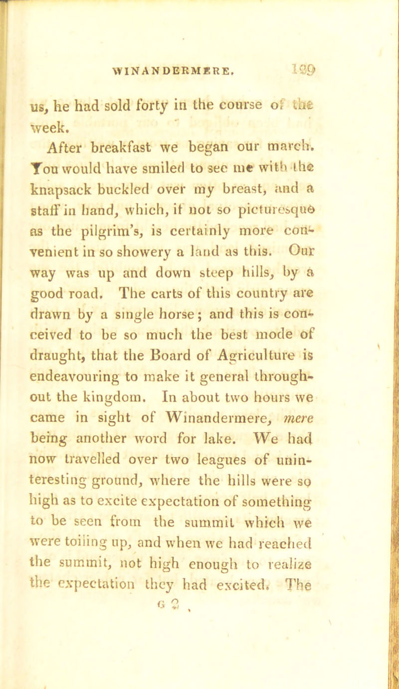 us, he had sold forty in the course of the week. After breakfast we began our march. You would have smilerl to see me with the knapsack buckled over my breast, and a staff in band, which, it not so picturesque as the pilgrim’s, is certainly more con- venient in so showery a land as this. Our way was up and down steep hills, by a good road. The carts of this country are drawn by a single horse; and this is com ceived to be so much the best mode of draught, that the Board of Agriculture is endeavouring to make it general through- out the kingdom. In about two hours we came in sight of Winantlermere, mere being another word for lake. We had now travelled over two leagues of unin- teresting ground, where the hills were so high as to excite expectation of something to be seen from the summit which we were toiling up, and when we had reached the summit, not high enough to realize the expectation they had excited. 7’he