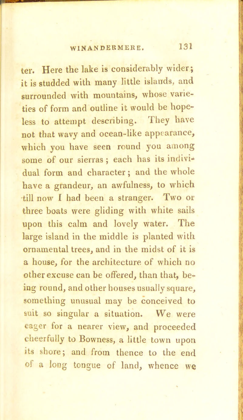 ter. Here the lake is considerably wider; it is studded with many little islands, and surrounded with mountains, whose varie- ties of form and outline it would be hope- less to attempt describing. They have not that wavy and ocean -like appearance, which you have seen round you among some of our sierras ; each has its indivi- dual form and character; and the whole have a grandeur, an awfulness, to which till now I had been a stranger. Two or three boats were gliding with white sails upon this calm and lovely wuter. The large island in the middle is planted with ornamental trees, and in the midst of it is a house, for the architecture of which no other excuse can be offered, than that, be- ing round, and other houses usually square, something unusual may be conceived to suit so singular a situation. We were eager for a nearer view, and proceeded cheerfully to Bowness, a little town upon its shore; and from thence to the end ol a long tongue of land, whence we