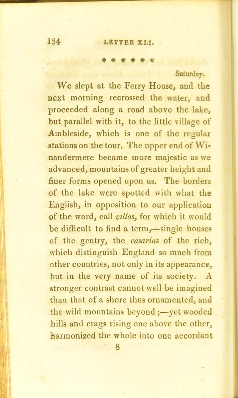 ###### Saturday. We slept at the Ferry House, and the next morning recrossed the water, and proceeded along a road above the lake, but parallel with it, to the little village of Ambleside, which is one of the regular stations on the tour. The upper end of Wi- nandermere became more majestic as we advanced, mountains of greater height and finer forms opened upon us. The borders of the lake were spotted with what the English, in opposition to our application of the word, call villas, for which it would be difficult to find a term,—single houses of the gentry, the casarias of the rich, which distinguish England so much from other countries, not only in its appearance, but in the very name of its society. A stronger contrast cannot well be imagined than that of a shore thus ornamented, and the wild mountains beyond ;—yet wooded hills and crags rising one above the other, harmonized the whole into one accordant 8