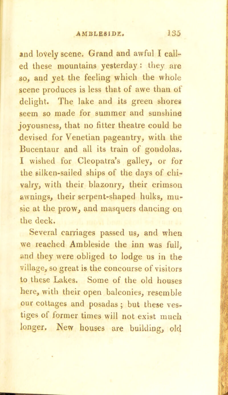 and lovely scene. Grand and awful I call- ed these mountains yesterday : they are so, and yet the feeling which the whole scene produces is less that of awe than of delight. The lake and its green shores seem so made for summer and sunshine joyousness, that no fitter theatre could be devised for Venetian pageantry, with the Bucentaur and all its train of gondolas. I wished for Cleopatra’s galley, or for the silken-sailed ships of the days of chi- valry, with their blazonry, their crimson awnings, their serpent-shaped hulks, mu- sic at the prow, and masquers dancing on the deck. Several carriages passed us, and when we reached Ambleside the inn was full, and they were obliged to lodge us in the village, so great is the concourse of visitors to these Lakes. Some of the old houses here, with their open balconies, resemble our cottages and posadas ; but these ves- tiges of former times will not exist much longer. New houses are building, old