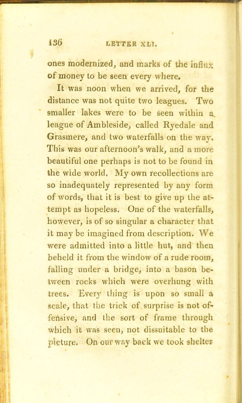ones modernized, and marks of the influx of money to be seen every where. It was noon when we arrived, for the distance was not quite two leagues. Two smaller lakes were to be seen within a. league of Ambleside, called Ryedale and Grasmere, and two waterfalls on the way. This was our afternoon’s walk, and a more beautiful one perhaps is not to be found in the wride world. My own recollections are so inadequately represented by any form of words, that it is best to give up the at- tempt as hopeless. One of the waterfalls, however, is of so singular a character that it may be imagined from description. We were admitted into a little hut, and then beheld it from the window of a rude room, falling under a bridge, into a bason be- tween rocks which were overhung with trees. Every tiling is upon so small a scale, that the trick cf surprise is not of- fensive, and the sort of frame through which it was seen, not dissuitable to the picture. On our way back wre took shelter
