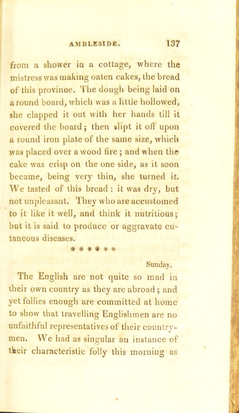 from a shower in a cottage, where the mistress was making oaten cakes, the bread of this provinoe. The dough being laid on a round board, which was a littie hollowed, she clapped it out with her hands till it covered the board ; then slipt it oft' upon a round iron plate of the same size, which was placed over a wood fire ; and when the cake was crisp on the one side, as it soon became, being very thin, she turned it. We tasted of this bread : it was dry, but not unpleasant. They who are accustomed to it like it well, and think it nutritious; but it is said to produce or aggravate cu- taneous diseases. #####* Sunday, The English are not quite so mad in their own country as they are abroad ; and yet follies enough are committed at home to show that travelling Englishmen are no unfaithful representatives of their country- men. We had as singular an instance of their characteristic folly this morning as