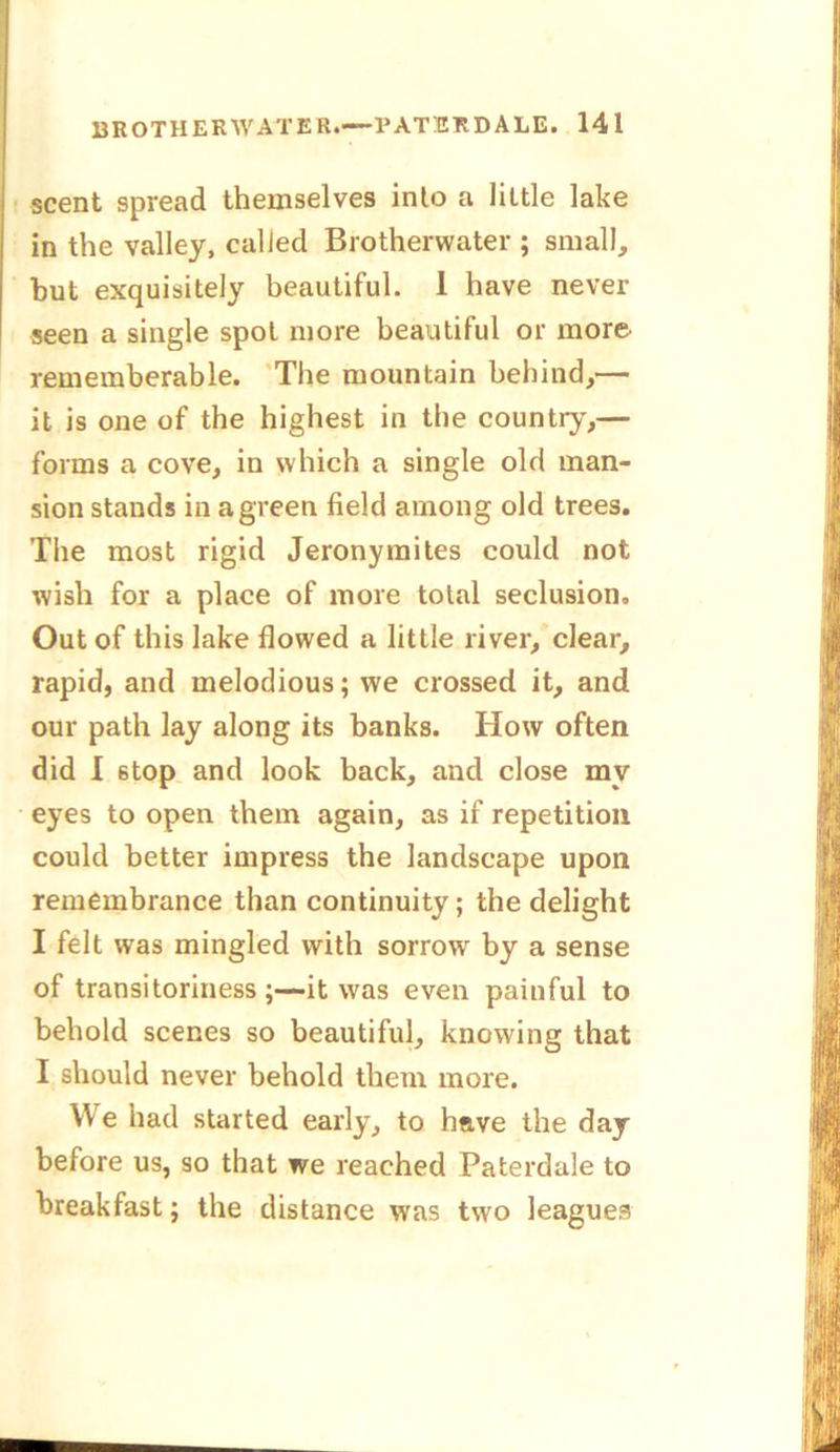 ! scent spread themselves into a little lake in the valley, called Brotherwater ; small, but exquisitely beautiful. 1 have never seen a single spot more beautiful or more rememberable. The mountain behind,— it is one of the highest in the country,— forms a cove, in which a single old man- sion stands in a green field among old trees. The most rigid Jeronymites could not wish for a place of more total seclusion. Out of this lake flowed a little river, clear, rapid, and melodious; we crossed it, and our path lay along its banks. How often did I 6top and look back, and close my eyes to open them again, as if repetition could better impress the landscape upon remembrance than continuity; the delight I felt was mingled with sorrow by a sense of transitoriness ;—it was even painful to behold scenes so beautiful, knowing that I should never behold them more. We had started early, to have the day before us, so that we reached Paterdale to breakfast; the distance wras two leagues