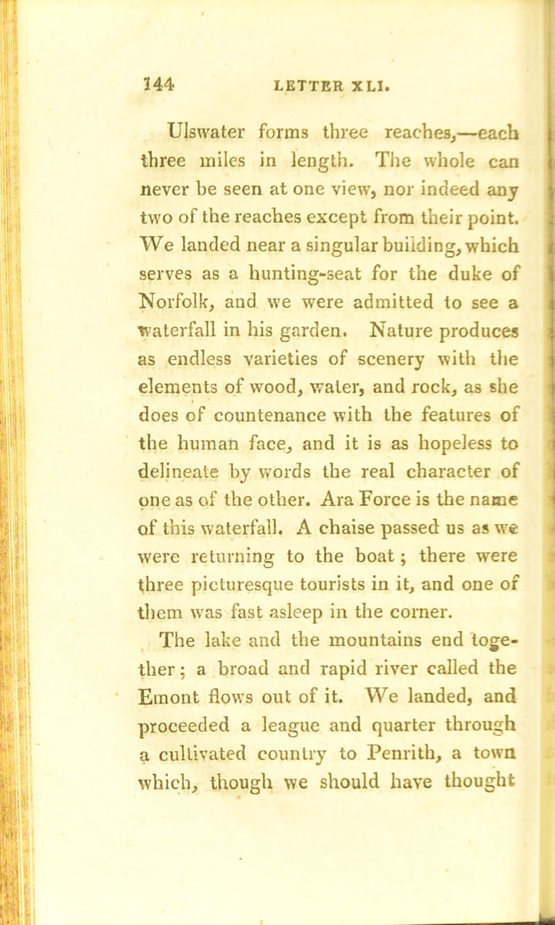 Ulswater forms three reaches,—each | three miles in length. The whole can never be seen at one view, nor indeed any two of the reaches except from their point. We landed near a singular building, which serves as a hunting-seat for the duke of Norfolk, and we were admitted to see a waterfall in his garden. Nature produces as endless varieties of scenery with the elements of wood, water, and rock, as she does of countenance with the features of the human face, and it is as hopeless to delineate by words the real character of one as of the other. Ara Force is the name of this waterfall. A chaise passed us as we were returning to the boat; there were three picturesque tourists in it, and one of them was fast asleep in the corner. The lake and the mountains end toge- ther : a broad and rapid river called the Emont flows out of it. We landed, and proceeded a league and quarter through a cultivated country to Penrith, a town which, though we should have thought