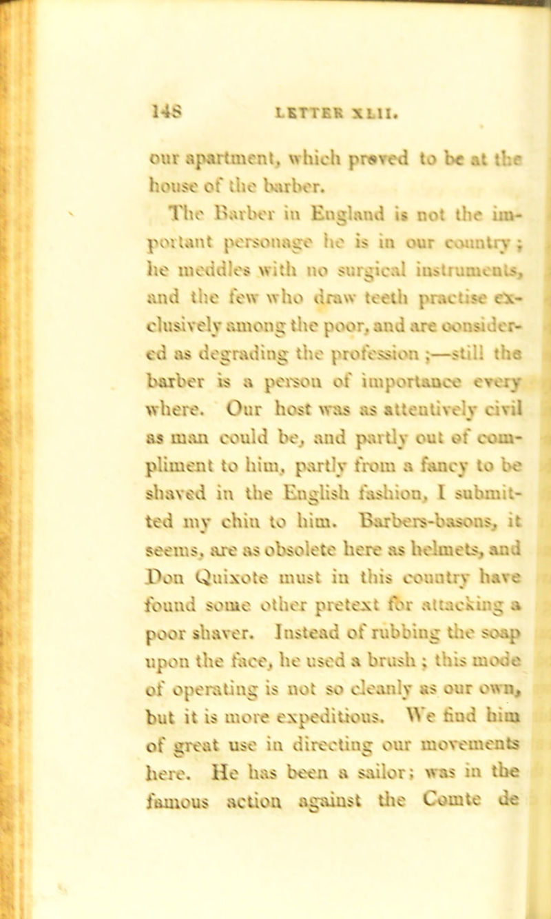 our apartment, which proved to be at the house ct' the barber. The Barber in England is not the im- portant personage he is in our country ; he meddles with no surgical instrumeu.s, and the few who draw teeth practise ex- clusively among the poor, and are consider- ed as degrading the profession ;—still the barber is a person of importance every where. Our host was as attentively civil as man could be, and partly out of com- pliment to him. partly from a fancy to be shaved in the English fashion, l submit- ted my chiu to him. Barbers-basons, it seems, are as obsolete here as helmets, and Don Quixote must in this country have found some other pretext for attacking a poor shaver. Instead of rubbing the soap upon the face, he used a brush ; this mode of operating is not so cleanly as our own, but it is more expeditious. We hud him of great use in directing our movements here. He has been a sailor; was in the famous action against the Comte Je